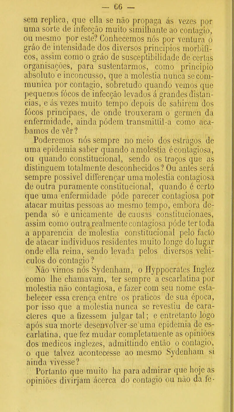 sera replica, que ella se nao propaga as vezes pet- unia sorte de infeceao muito similhante ao contagio, ou mesmo por este? Conhecemos nus por ventura o grao de intensidade dos diversos principios niorbifi- cos, assim como o grao de susceptibilidade de cerlds orgariisacoes, para sustentarmos, como principio absoluto e inconcusso, que a molestia nutica secom- raunica por contagio, sobretudo quando vemos que pequenos f6cos de infeceao levados a grandesdistau- cias, e as vezes muito tempo depois de sahirem dos f6cos principaes, de onde trouxeram o germe'n da enfermidade, ainda podem transrnitlil-a como aca- bamos de ver? Poderemos n6s sempre no meio dos estragos de uma epidemia saber quando a molestia e contagiosa, ou quando constitucional, sendo os tracos que as distinguem totalmente desconhecidos? Ou antes serd sempre possivel difTerencar uma molestia contagiosa de outra puramenle constitucional, quando 6 certo que uma enfermidade pode parecer contagiosa por atacar muitas pessoas ao mesmo tempo, embora de- penda so e unicamente de causas constitucionaes, assim como outra realmente contagiosa p6de tertoda a apparencia de molestia constitucional pelo facto de atacar individuos residentes muito longe dolugar onde ella reina, sendo levada pelos diversos vehi- culos do contagio ? Nao vimos nos Sydenham, o Hyppocrates Inglez como lhe chamavam, ter sempre a escarlatina por molestia nao contagiosa, e fazer com seu nome esta- belecer essa crenca entre os praticos de sua epoca, por isso que a molestia nunca sc revestiu de cara- cleres que afizessetn julgartal; e cntretanto logo ap6s sua morte desenvolver-se uma epidemia de es- carlatina, que fez mudar completamenle as opinioes dos medicos inglezes, admittindo entao o contagio, o que talvez acontecesse ao mesmo Sydenham si ainda viyesse? Portanto que muito ha para admirar que hoje as opinioes divirjam aeerca do contagio ou nao da fe-