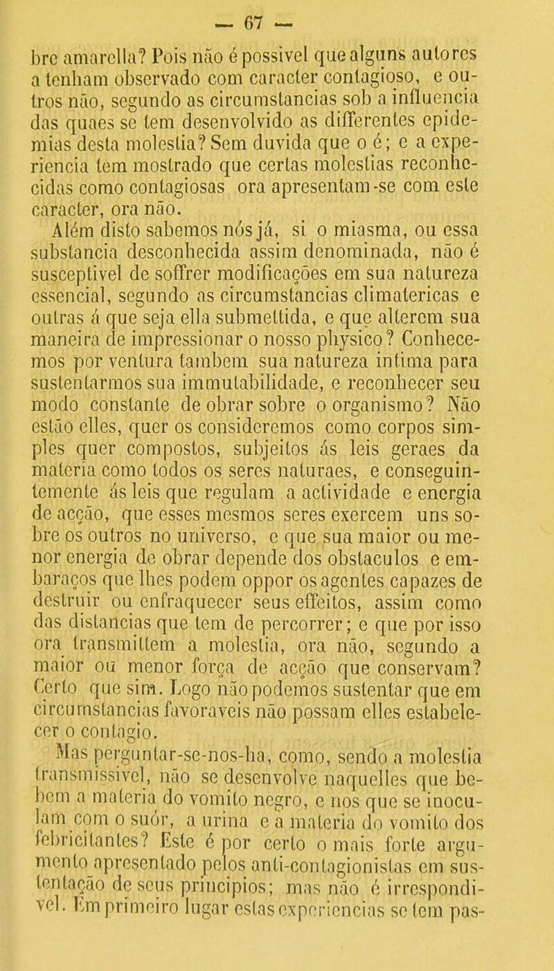 brc amarella? Pois nao 6 possivel quealguns auto res a tenham observado com caracter conlagiqso, e ou- tros nao, segundo as circumstancias sob a influencia das quaes se lem desenvolvido as differentes epide- mias desta moleslia? Sem duvida que o e; e a expe- riencia lem mostrado que certas molcslias reconhc- cidas como contagiosas ora apresentam-se com esle caracter, ora nao. Alern disto sabemos n6s ja, si o miasma, ou essa substancia desconhecida assim denominada, nao e susceptivel de soffrer modificacoes em sua natureza essential, segundo as circumstancias climatericas e oulras a que seja ella submettida, e que altercm sua maneira de impressionar o nosso pliysico? Conhece- mos por venlura tambem sua natureza intima para sustentarmos sua immulabilidade, e reconhecer seu modo constante de obrar sobre oorganismo? Nao estao elles, quer os considcremos como corpos sim- ples quer compostos, subjeitos as leis geraes da materia como todos os seres naturaes, e conseguin- temente ks leis que regulam a actividade e encrgia de accao, que esses mesmos seres exercem uns so- bre os outros no universo, e que sua maior ou me- nor energia de obrar depende dos obstaculos e em- baracos que lhes podem oppor os agonies capazes de deslruir ou enfraqueccr seus effeitos, assim como das dislancias que tern de percorrer; e que por isso ora transmiltem a moleslia, ora nao, segundo a maior ou menor forca de accao que conservam? Cerlo que sim. Logo nuopodemos suslenlar que em circuinslancias favoraveis nao possam elles eslabele- cer o conlngio. Mas pergunlar-se-nos-ha, como, sendo a moleslia transmissive], nao sedesenvolve naquelles que be- bem a materia do vomilo negro, e nos que se iuocu- lam com o su6r, a urina e a materia do vomilo dos febricitanlcs? Esle 6 por cerlo o mais forle argu- ment apresenlado pelos anli-conlagionislas em sus- lentacap deseus priucipios; mas nao e in-cspnndi- vel. Em primeiro lugar cslascxpericncias se lem pas-