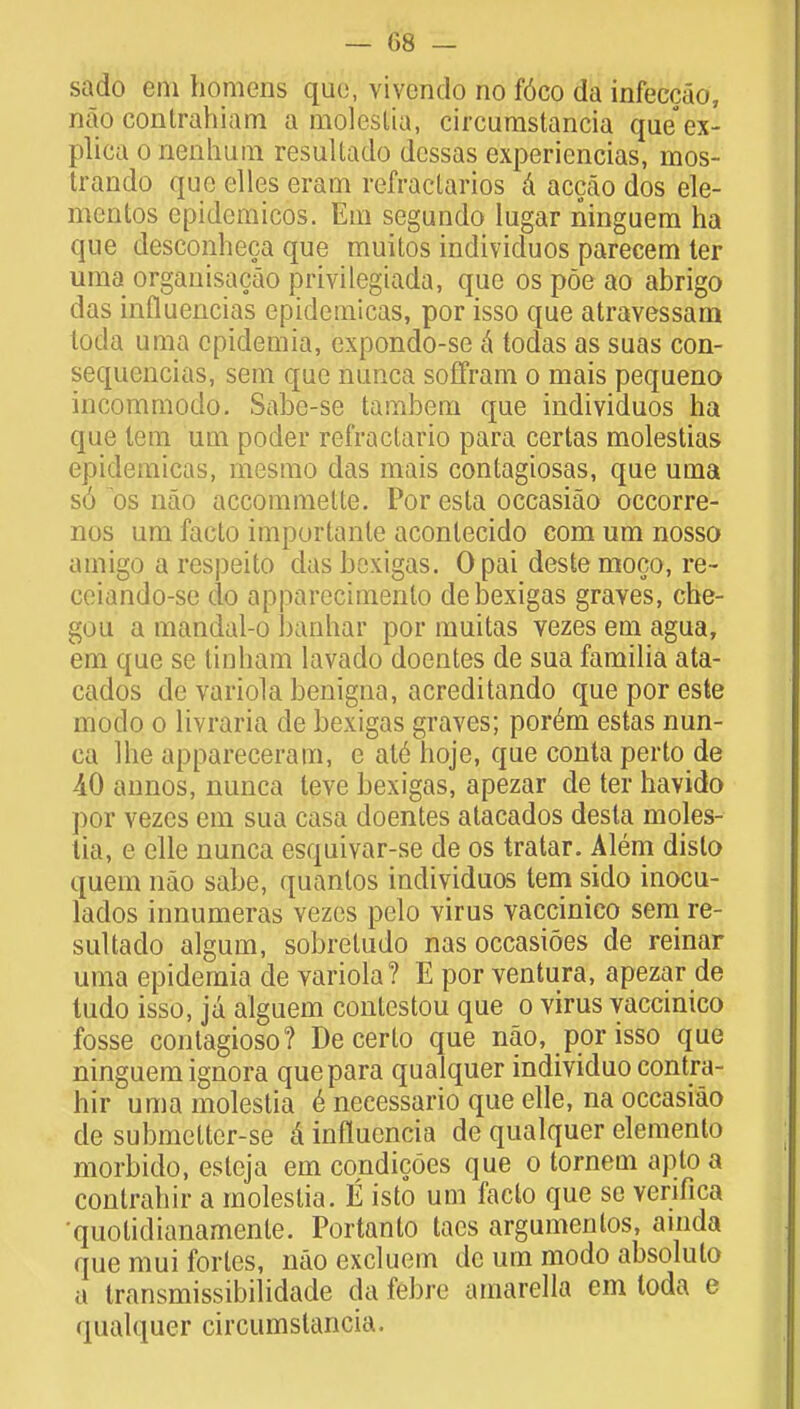 — 08 — sado em homens quo, vivcndo no f6co da infeccao, nao contrahiam a moleslia, circurastancia que ex- plica o nenhum resultado dessas expericncias, mos- trando que elles eram refractarios a accao dos ele- mentos epidcmicos. Em segundo lugar ninguem ha que desconheca que muitos individuos parecem ter uma organisacao privilegiada, que os poe ao abrigo das influencias epidernicas, por isso que atravessam toda uma cpidemia, expondo-se a todas as suas con- sequencias, sem que nunca soffram o mais pequeno incommodo. Sabe-se tambem que individuos ha que lem urn poder refraclario para certas molestias epidernicas, mesmo das mais contagiosas, que uma s6 os nao accommelte. Por esta occasiao occorre- nos um facto importanle aconlecido com um nosso amigo a respeito das bcxigas. 0 pai deste moco, re- ceiando-sc do apparecimenlo debexigas graves, che- gou a mandal-o banhar por muitas vezes em agua, em que se tinham lavado doentes de sua familia ata- cados de variola benigna, acreditando queporeste modo o livraria de bexigas graves; por6m estas nun- ca Ihe appareceram, e at6 hoje, que conta perto de -40 annos, nunca leve bexigas, apezar de ter havido por vezes em sua casa doentes atacados desta moles- lia, e elle nunca esquivar-se de os tratar. Alem dislo quem nao sabe, quantos individuos tern sido inocu- lados innumeras vezes pelo virus vaccinico sem re- sultado algum, sobretudo nas occasioes de reinar uma epidemia de variola? E por ventura, apezar de ludo isso, ja alguem contestou que o virus vaccinico fosse contagioso? De certo que nao, por isso que ninguem ignora que para qualquer individuo contra- hir uma molestia e necessario que elle, na occasiao de submelter-se a influencia de qualquer elemento morbido, esteja em condicoes que o tornem apto a contrahir a molestia. E isto um facto que se venfica quolidianamenle. Portanto tacs argumenlos, ainda que mui fortes, nao excluem de um modo absolulo a transmissibilidade da febre amarella em loda e qualquer circumslancia.