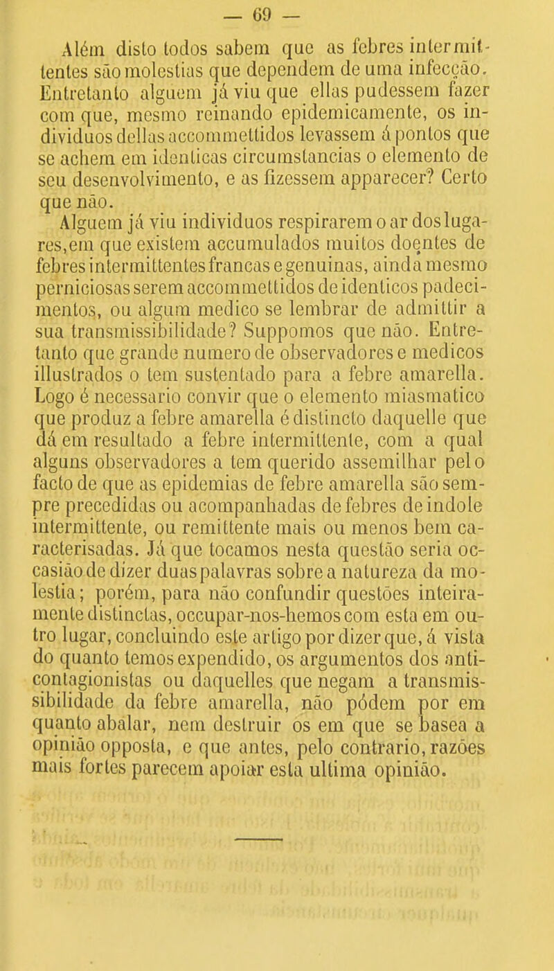 Alem disto todos sabem que as fcbres intermit- lentes s'aomplestias que dependem de uma infeccao. Entretanlo alguem ja viu que ellas pudessem fazer com que, mesmo reinando epidemicamente, os in- dividuosdellasaccommeltidos levassem aponlos que se achem em idenlicas circumstancias o elemento de seu desenvolvimento, e as fizessem apparecer? Certo que nao. Alguem ja viu individuos respiraremoar dosluga- res.em que existem accumulados muitos doentes de febresintermittentesfrancasegenuinas, ainda mesmo pcrniciosas serem accommettidos de identicos padeci- mentos, ou algum medico se lembrar de admittir a sua transmissibilidade? Suppomos que nao. Entre- tanto que grande numerode observadorese medicos illustrados o tern sustenlado para a febre amarella. Logo 6 necessario convir que o elemento miasmatico que produz a febre amarella e distincto claquelle que da em resultado a febre intermittente, com a qual alguns observadores a tern querido assemilhar pelo facto de que as epidemias de febre amarella sao sem- pre precedidas ou acompanhadas defebres de indole intermittente, ou remittente mais ou menos bem ca- racterisadas. Ja que tocamos nesta questao seria oc- casiaodc dizer duaspalavras sobrea natureza da mo- lestia; porem, para nao confundir questoes inteira- mentedistinctas, occupar-nos-hemoscom esta em ou- tro lugar, concluindo este artigopordizerque.a vista do quanto temosexpendido, os argumentos dos anti- contagionistas ou daquelles que negam a transmis- sibilidade da febre amarella, nao p6dem por em quanto abalar, nem deslruir os em que se basea a opiniao opposta, e que antes, pelo contrario, razoes mais fortes parecem apoiar esta ultima opiniao.