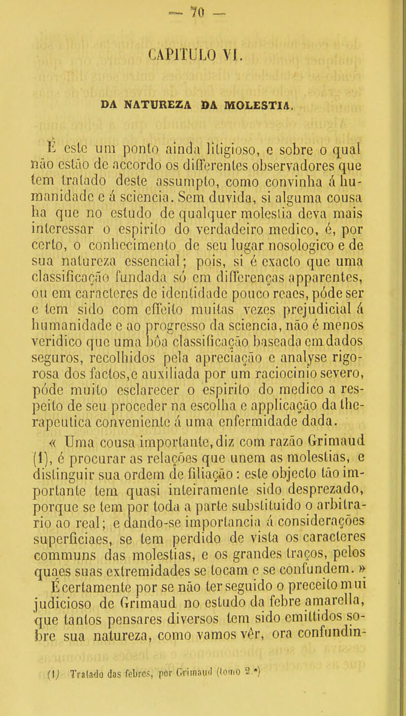 CAP1TULO VI. DA NATUREZA DA MOLEST IA E eslc urn ponto ainda liligioso, e sobre o qual nao csluo de accordo os differenl.es observadores que tern Ira la do deste assumpto, como convinha a hu- manidadc e a sciencia. Sem duvida, si alguma cousa ha que no estudo de qualquer moleslia deva mais inleressar o espirilo do verdadeiro medico, e\ por certo, o conhccimento de seu lugar nosologico e de sua nalureza essencial; pois, si 6 exacto que uma classificocao fundada so em differences apparentes, ou em car'acteres de idenlidade pouco rcaes, p6de ser c lem si do com effeilo muilas vezes prejudicial a humanidade e ao progresso da sciencia, nao e menos veridico que uma boa classifi cacao baseada cm dados seguros, recolhidos pela apreciacao e analyse rigo- rosa dos factos.e auxiliada por um raciocinio severo, pode muilo esclarecer o espirito do medico a res- peilo de seu proceder na escolha e applicacao da the- rapeulica convenienle a uma enfermidade dada. « Uma cousa importante, diz com razao Grimaud (i), e procurar as relacoes que unem as molestias, e dislinguir sua ordem de filiacao: esle objeclo lao im- portante tern quasi inteiramente sido desprezado, porque se tern por toda a parte substituido o arbilra- rio ao real; e dando-se importancia a consideracoes superficiaes, se tem perdido de vista os caracleres communs das molestias, e os grandes tracos, pelos quaes suas exlremidades se locam e se confundem. » Ecertamente por se nao terseguido o preceitomui judicioso de Crrimaud no estudo da febre amarella, que lantos pensares divorsos tem sido emiltidos so- bre sua nalureza, como vamosv£r, ora confundin- (i; Tra(a<lo das febrcs, por Grimaud (lotno 2.*)