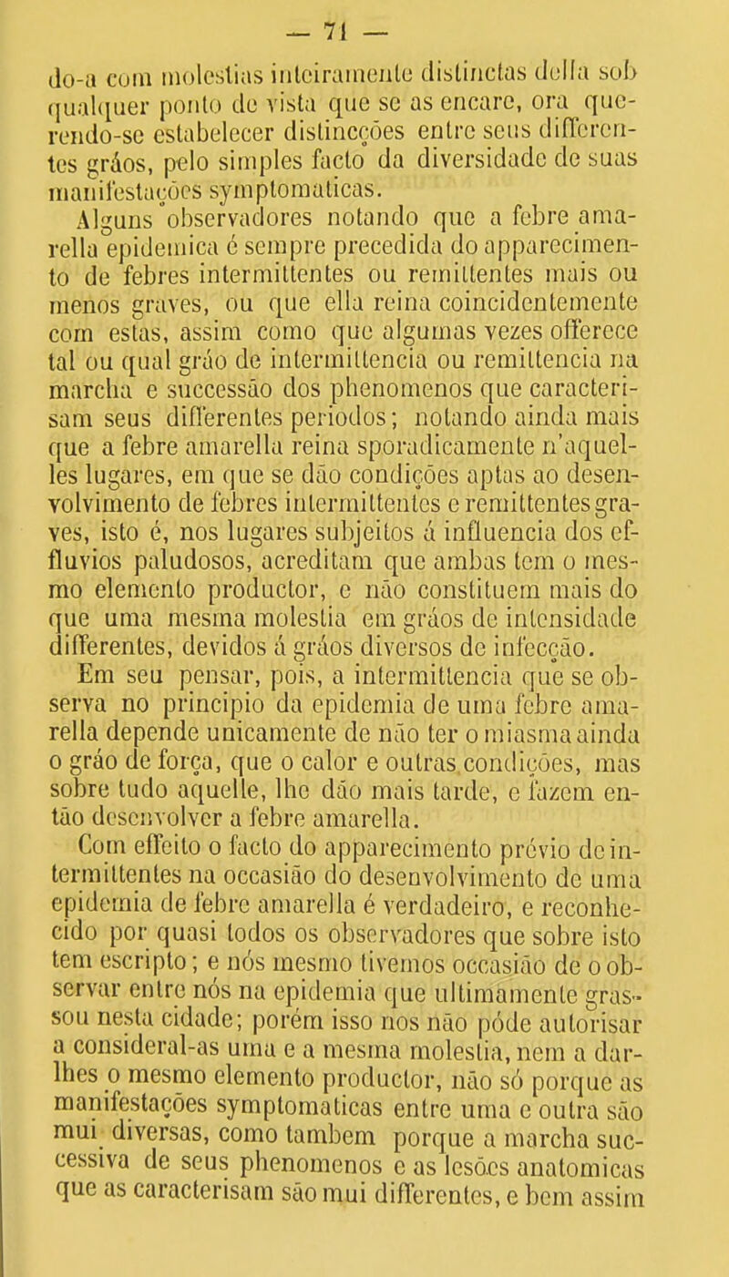 do-a cum molestias inloirarneate distinctas della sob qualquer ponto de vista quo se as encarc, ora quc- rendo-se cstabelecer distinccoes entre sens differen- tcs gr&os, pelo simples facto da diversidadc de suas manifestacocs symptomaticas. Alguns observadores notando que a febre a ma- rella epidemica 6 sempre precedida do apparecimen- to de febres intermittentes ou remittentes mais ou menos graves, ou que ella reina coincidentemente com estas, assim como que algumas vezes offercce tal ou qual grao de inlermiltencia ou remiltencia na marcha e successao dos phenomenos que caracteri- sam seus diflerentes periodos; notando ainda mais que a febre amarella reina sporadicamente n'aquel- les lugares, em que se dao condicoes aptas ao desen- volvimento de febres intermittentes e remittentes gra- ves, isto e, nos lugares subjeitos a influencia dos ef- fluvios paludosos, acreditam que ambas tcm o mes- mo elemento productor, e nao constituem mais do que uma mesrna molestia em graos de intensidade differentes, devidos a graos diversos de infeccao. Em seu pensar, pois, a intermitlencia que se ob- serva no principio da epidemia de uma febre ama- rella depende unicamente de nao ter o miasma ainda o grao de forca, que o calor e outras condicoes, mas sobre tudo aquelle, lhe dao mais tarde, c I'azcm en- tao descnvolver a febre amarella. Com efFeilo o facto do apparecimento previo de in- termittentes na occasiao do desenvolvimento de uma epidemia de febre amarella 6 verdadeiro, e reconhe- cido por quasi todos os obscrvadores que sobre isto tern escripto; e nos mesmo tivemos occasiao de oob- servar entre nos na epidemia que ultimamenle gras- sou nesta cidade; porem isso nos nao pode aulorisar a consideral-as uma e a mesma molestia, nem a dar- lhes o mesmo elemento productor, nao s6 porque as manifestacoes symptomaticas entre uma e outra sao mui diversas, como tambem porque a marcha suc- cessiva de seus phenomenos e as lesocs anatomicas que as caractensam sao mui differentes, e bem assim