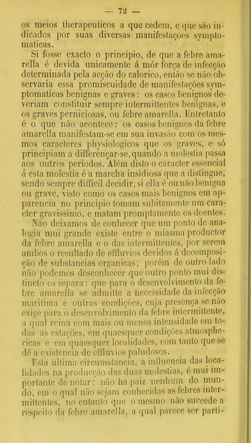 os meios therapeulicos a que cedcm, e que sao in dicados por suas diversas manifeslacoes sympto- malicas. Si fosse exacto o principio, de que a febre ama- rella e devida unicamente a m6r forca de infec'gao determinada pela accao do calorico, entao se nao ob- servaria essa promiscuidade de manifcstacoes sym- ptomaticas benignas e graves: os casos benignos dc- veriam conslituir sempre intermittentcs benignas, e os graves perniciosas, ou febre amarella. Enlrelanlo e o que nao acontece: os casos benignos da febre amarella manifestam-se em sua invasao com os mcs- mos caracteres physiologicos que os graves, e s6 principiam a difTerencar-se,quando a molestia passa aos outros periodos. Alem dislo o caracter essencial a esta molestia e a marcha insidiosa que a distingue, sendo sempre difficil decidir, si ella e ounaobenigna ou grave, visto como os casos mais benignos em ap- parencia no principio tomam subitamente urn cara- cter gravissimo, e matam promplamente os doenles. Nao deixamos de conhecer que um ponto de ana- logia mui grande existe entre o miasma productor da febre amarella e o das intermittentes, por serem ambos o resultado de effluvios devidos a decomposi- cao de substancias organicas; porem de oulro lado nao podemos desconheccr quo oulro ponto mui dis- tincto os separa : que para o desenvolvimenlo da fe- bre amarella se admittc a necessidade da infeccao marilima c outras condicocs, cuja prescnca se nao exige para o desenvolvimenlo da febre intermittcnte, a qual rcina com mais ou tncnos intensidade cm to- das as cstacoes, em quaesqucr condicoes almospbe- ricas e em quaesquer localidadcs, com lanto que se de a existencia de effluvios palutlosos. Esla ultima circumslancia, a influencia das loca- lidades na produccao das duas moleslias, e mui im- portant denotar: nao ha paiz nenbum do mun- do, em o qual nao sejam conhccidas as febres inter- mittentes, no entanto que o mesmo nao succedc a respcilo da febre amarella, a qual parece ser parti-