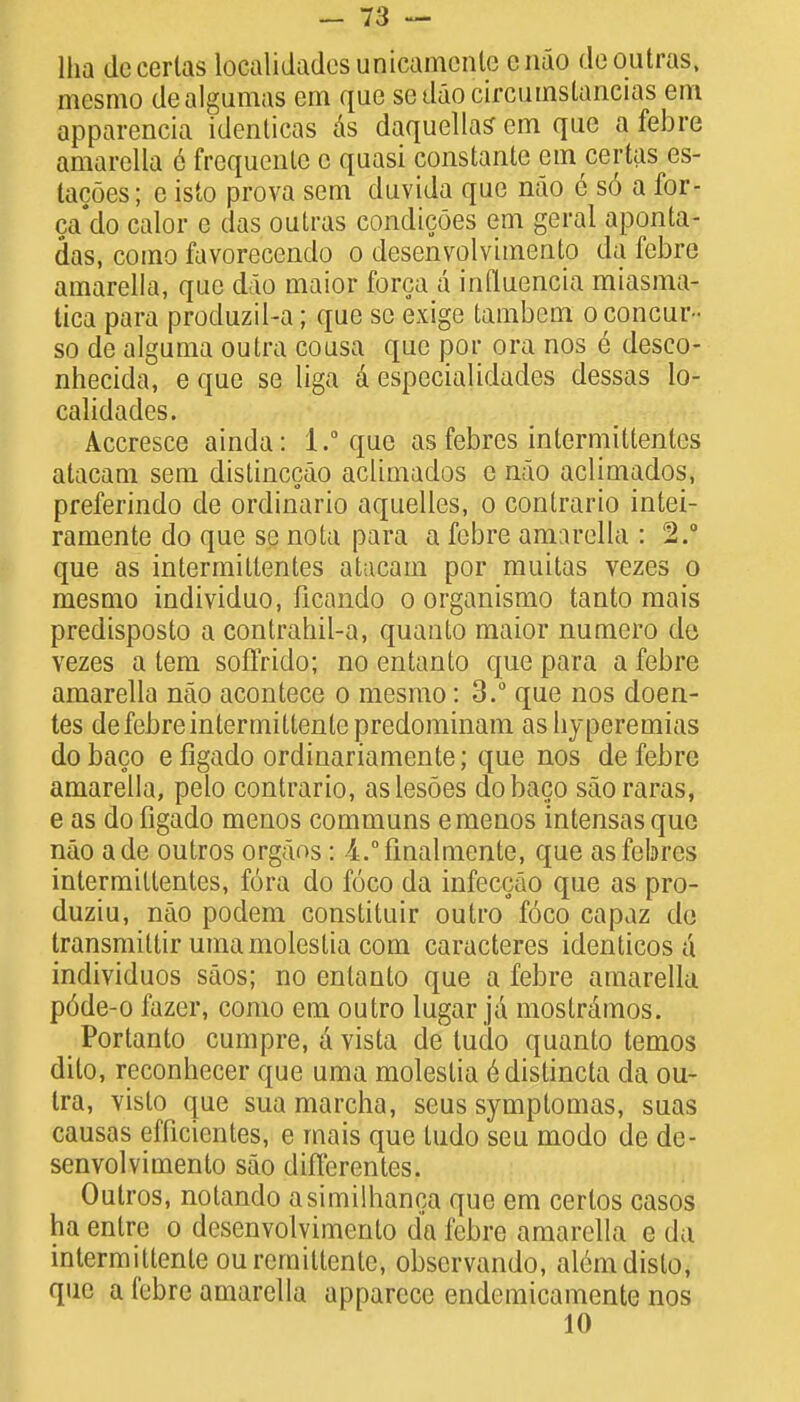 Ilia decerlas localidadesunicamcnlc cnao deoutras, mesmo dealgumas em que sedaocircumslancias em apparencia identicas as daquellas em que a febre amarella e frequenle c quasi constante em certas es- lacoes; e isto prova sem duvida que nao 6 so a for- ca'do caior e das outras condicoes em geral aponta- das, como favorecendo o desenvolvimento da febre amarella, que dao maior forca a influencia miasma- tica para produzil-a; que so exige tambem o concur- so de alguma outra cousa que por ora nos e desco- nhecida, e que se liga a especialidades dessas lo- calidades. Accresce ainda: 1.° que as febrcs intermittentes atacam sem distinccao aclimados e nao aclimados, preferindo de ordinario aquelles, o contrario intei- ramente do que se nota para a febre amarella : 2.0 que as intermittentes atacam por muitas vezes o mesmo individuo, ficando o organismo tanto mais predisposto a contrahil-a, quanto maior numero de vezes a tem soffrido; no entanto que para a febre amarella nao acontece o mesmo: 3.° que nos doen- tes de febre intermittente predominam as hyperemias do baco e figado ordinariamente; que nos de febre amarella, pelo contrario, aslesoes do baco saoraras, e as do figado menos communs emenos intensas que nao ade outros organs: 4.°finalmente, que asfebres intermittentes, fora do foco da infeccao que as pro- duziu, nao podem constituir outro foco capaz do transmittir umamoleslia com caracteres identicos a individuos saos; no entanto que a febre amarella p6de-o fazer, como em outro lugar ja mostramos. Portanto cumpre, A vista de tudo quanto temos dito, reconhecer que uma moleslia e distincta da ou- tra, visto que sua marcha, seus symptomas, suas causas efficientes, e mais que tudo seu modo de de- senvolvimento sao difi'erentes. Outros, notando asimilhanca que em certos casos ha entre o desenvolvimento da febre amarella e da intermittente ourerniltente, obscrvando, al6mdisto, que a febre amarella apparece endemicamente nos 10