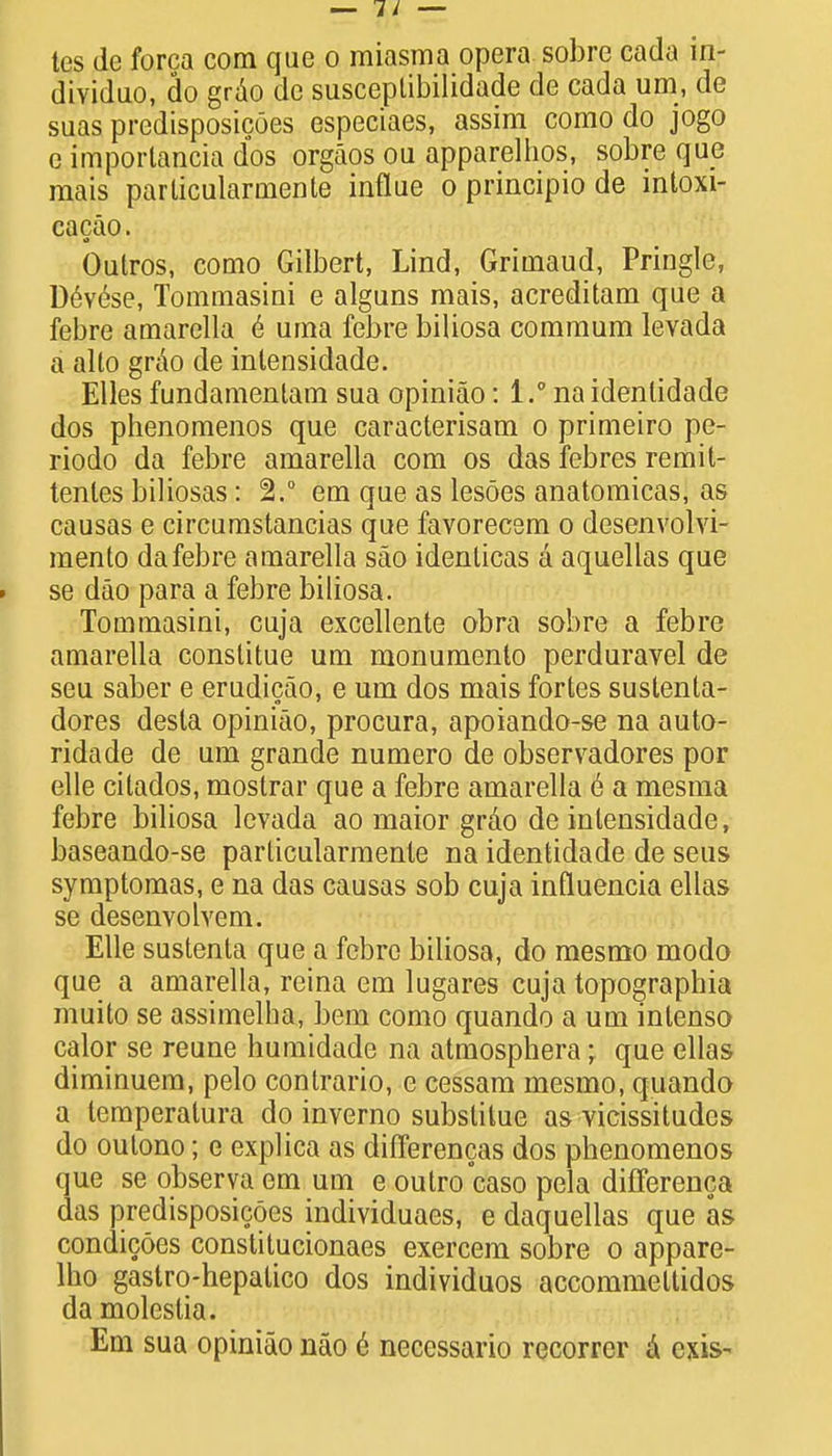 dividuo, do grao de susceplibilidade de cada urn, de suas predisposicOes especiaes, assim como do jogo e imporlancia dos orgaos ou apparelhos, sobre que mais parlicularmente influe o principio de intoxi- cacao. Outros, como Gilbert, Lind, Grimaud, Pringle, Devese, Tommasini e alguns mais, acreditam que a febre amarella e uma febre biliosa commum levada a alto grao de intensidade. Elles fundamentam sua opiniao: 1.° na idenlidade dos phenomenos que caracterisam o primeiro pe- riodo da febre amarella com os das febres remit- tenles biliosas: 2.° em que as lesoes anatomicas, as causas e circumstancias que favorecem o desenvolvi- mento da febre amarella sao identicas a aquellas que se dao para a febre biliosa. Tommasini, cuja excellente obra sobre a febre amarella conslitue um monumento perduravel de seu saber e erudicao, e um dos mais fortes sustenta- dores desla opiniao, procura, apoiando-se na auto- ridade de um grande numero de observadores por elle citados, mostrar que a febre amarella e a mesma febre biliosa levada ao maior grao de intensidade, baseando-se parlicularmente na identidade de seus symptomas, e na das causas sob cuja influencia ellas se desenvolvem. Elle sustenta que a febre biliosa, do mesmo modo que a amarella, reina em lugares cuja topographia muito se assimelha, bem como quando a um inlenso calor se reune humidade na atmosphera; que ellas diminuem, pelo contrario, e cessam mesmo, quando a temperatura do inverno subslitue as vicissitudes do outono; e explica as differences dos phenomenos que se observa em um e oulro caso pela differenca das predisposicoes individuaes, e daquellas que as condicoes constitucionaes exercem sobre o appare- lho gastro-hepalico dos individuos accommeltidos da molestia. Em sua opiniao nao e necessario recorrer a exis-