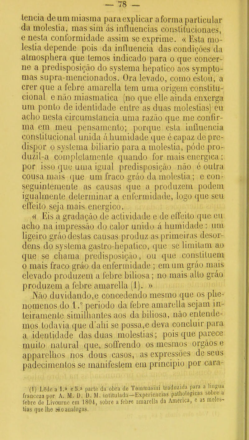 iencia deum miasma paraexplicar a forma parlicular da molestia, mas sira as intluencias constitucionaes, e nesta conformidade assim se exprimc. « Esta mo- lestia depende pois da influencia das condieoes da atmosphera que temos indicado para o que concer- ne a predisposicao do systema hepatico aos sympto- mas supra-mencionados. Oralevado, como estou, a crer que a febre amarella lem uma origem eonstilu- cional e nao miasmatica (no que elle ainda cnxerga urn ponto de identidade eritrc as duas molestias) eu acbo nesta circumstancia uma razao que me confir- ma em meu pensamento; porque csla iuiluencia constitutional unida abumidade que ecapaz de pie- dispor o systema biliario para a moleslia, p6do pro- duzil-a completarncnte quaudo for mais energiea ; por isso que uma igual predisposirao nao e oulra cousa mais que um fraco grao da molestia; c con- seguintemente as causas que a produzem podem igualmente determiuar a etifcrmidade, logo que sen efl'eilo seja mais energico. « Eis a gradacao de actividade e de effeito que eu acho na impressao do ealor unido a liumidade : um ligeiro graodestas causas produz as primeiras desor- dens do systema gastro-hepatico, (pie se lLmifcam ao que se chama predisposicao, ou que constituem o mais fraco grao daeufermidade ; em um grao mais elevado produzem a febre biliosa; no mais alto grao produzem a febre amarella (i). » Nao duvidando,e concedendo mesmo que os plie- nomenos do 1.1 periodo da febre amarella scjam in- teiramente similhantes aos da biliosa, nao enteade- mos lodavia que d'alii se possa.e deva concluir para a identidade das duas molestias; pois que parece muito natural que, soffrendo os mesmos orgaos e apparelnos nos dous casos, as cxpressoes deseus padecimenlos se manifestem em principio por eara- (I) L6dc a 1. c8.» parte da ultra de Tommasini Ira'duzida para a lingua fiaucezapor A. M. D. D. M. iolitulada-Kxpcricncias patliologicas sobre a febre de Livourne cm 1801, sobre a febre amarella da America, c as moles- tias (jue Ihe sooanaloijas.
