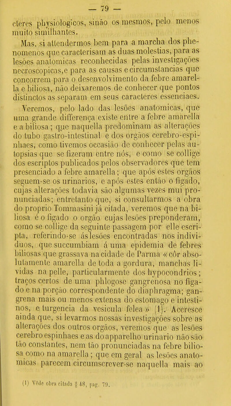 cteres pbysiologicos, sinao os mesmos, pelo menos muito similhantes. Mas. si attcndcrmos bem para a marcha dos phe- nomenos que caracterisam as duas molestias, para as lesoes analomicas reconhecidas pelas investigacoes necroscopicas.e para as causas ecircumstancias que concorrem para o desenvolvimenlo da febre araarel- la e biliosa, nao deixaremos de conhecer que pontos distinctos as separam em seus caracleres essenciaes. Veremos, pelo lado das lesoes analomicas, que uma grande differenca existe enlre a febre amarella e a biliosa ; que naquella predominam as alteracoes do tubo gastro-intestinal e dos orgaos cerebro-espi- uhaes, como tivemos occasiao de conhecer pelas au- topsias que se fizeram entre nos, e como se collige dos escriptos publicados pelos observadores que tern presenciado a febre amarella; que apos esles orgaos seguem-se os urinarios, e apos estes enlao o fjgado, cujas alteracoes todavia sao algumas vezes mui pro- nunciadas; enlxetanto que, si consultarmos a obra do proprio Tommasini |a citada, veremos que na bi- liosa eofigado o orgao cujas lesoes preponderant como se collige da seguinle passagem por elle escri- pla, referindo-se aslesoes encontradas nos indivi- duos, que succumbiam a uma epidemia de febres biliosas que grassava na cidade de Parma « c6r abso- lutaraenle amarella de toda a gordura, manchas H- vidas na pelle, particularmente dos hypocondrios; tracos certos de uma phlogose gangrenosa no figa- do e na porcao correspondente do diaphragma; gan- grena mais ou menos extensa do eslomago e intesli- nos, e turgencia da vesicula felea » (I). Accresce ainda que, si levarmos nossas investigacoes sobre as alteracoes dos outros orgaos, yeremos que as lesoes cerebroespinhaes eas doapparelho urinario nao sao tao constantes, nem tao pronunciadas na febre bilio- sa como na amarella ; que em geral as lesoes analo- micas parecem circumscrever-sc naquella mais ao (I) VOde obra r.iladn \ AB, pap. 70.