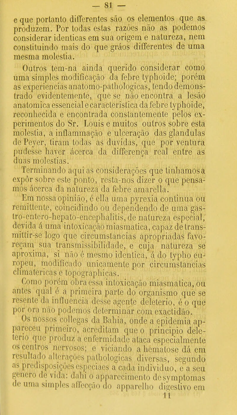 e que portanto differentes sao os clementos que as produzem. Por todas estas razoes nao as podemos considerar identicas em sua origem e natureza, nem constituindo mais do que grdos differentes de uma mesma raolestia. Outros tem-na ainda querido eonsiderar como uma simples inodificacao da febre typhoide; porem as experienciasanatomo-pathologicas, lendodemons- trado evideutemente, que se nao encontra a lesao anatomica essential ecaracterislica da febre typhoide, reconheeida e encontrada constantemente pelos ex- periments do Sr. Louis e muitos oulros sobre esta molestia, a inflammacao e ulceracao das glandulas de Peyer, tiram lodas as duvidas, que por ventura puclesse haver dcerca da differenca real entre as duas mOlestiasi Terminando aquias consideracoes que tinhamosa expor sobre este ponto, resta-nos dizer o que pensa- mos dcerca da natureza da febre amarella. Em nossaopiniao, e ella uma pyrexia continua ou remittente, coincidindo ou dependendo de uma gas- tro-entcro-hepato-encephalitis,de natureza especial, devida d uma intoxicacao miasmatica, capaz de trans- mittir-se logo que circumstancias apropriadas favo- recam sua transmissibiliclade, e cuja natureza se aproxima, si nao e mesmo ideblica, & do typho eu- ropeu, modificado unicamenle por circumstancias climatericas e topographicas. Como porcm bbraesSa intoxicacao miasmatica, ou antes qual e a primeira parte do'organismo que se resenlc da influcncia dcsse agentc deleterio, e o que por ora nao podemos determinar com exactidao. Os nossos collegas da Bahia, onde a epidemia ap- pareceu primeiro, acreditam que o principio dele- terio que produz a cnfermidade ataca especialmente os centros nervosos; e viciando a hematose dd em resultado alteracoes patbologicas diversas, segundo as predisposicoesespeciaes a cada individuo, e a seu g&nero de vida: danl 0 apparecimento desymptom.is de uma simples afT'eccao do apparelho digeslivo em 11