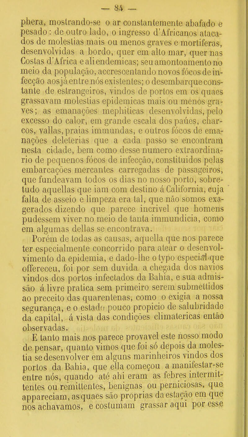 phera, mostrando-se o ar constantemente abafado e pesado: de outro lado, o ingresso d'Africanos ataca- dos de moleslias mais ou menos graves e mortiferas, desenvolvidas a bordo, quer em alto mar, quer nas Coslas d'Africa ealiendemicas; seuamontoamentono meio da populacao, accrescentando novos focos de in- feccao aosjaentrenosexistentes; odesembarquecons- tante de estrangeiros, vindos de portos em os quaes grassavam moleslias epidemicas mais ou menos gra- ves; as emanacoes mephiticas desenvolvidas, pelo excesso do calor, em grande escala dos paues, char- cos, vallas.praias immundas, e outros focos de ema- nacoes delelerias que a cada passo se encontratn nesta cidade, bem como desse numero extraordina- rio de pequenos focos de infeccao, constituidos pel as embarcacdes mercantes carregadas de passageiros, que fundeavam todos os dias no nosso porto, sobre- tudo aquellas que iam com destino & California, cuja falta de asseio e limpeza era tal, que nao somos exa- gerados dizendo que parece incrivel que homens pudessem viver no meio de tanta immundicia, como em algumas dellas se encontrava. Porem de todas as causas, aquella que nos parece ter especialmenle concorrido para atear o desenvol- vimento da epidemia, e dado-lhe otypo especiijique ofFereceu, foi por sem duvida a chegada dos navios vindos dos portos infectados da Bahia, e sua admis- sao a livre pralica sem primeiro serem submettidos ao preceito das quarentenas, como o exigia a nossa seguranca, e o estado pouco propicio de salubridade da capital, a vista das condicoes climatericas entao ohservadas. E tanto mais nos parece provavel este nosso modo de pensar, quanto vimos que foi s6 depois da moles- tia sedesenvolver em alguns marinheiros vindos dos portos da Bahia, que ella comecou a manifestar-se entre n6s, quando ate ahi eram as febres intermit- tentes ou remittentes, benignas ou perniciosas, que appareciam, as quaes sao proprias daestacao em que nos achavamos, e costumam grassaraqui por esse