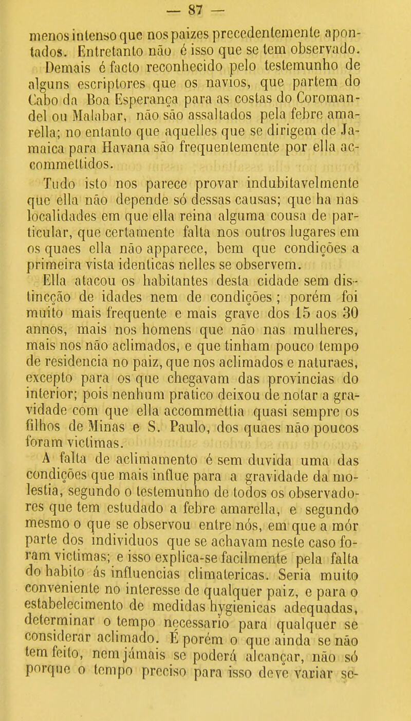 menosinlensoque nospaizes preccdenlemenlc apon- tados. Entretanto nao e isso que se tern observado. Demais 6 facto reconhecido pelo testemunho de alguns escriptores que os navios, que partem do Cabo da Boa Esperanca para as costas do Coroman- del ou Malabar, nao sao assallados pela febre ama- rella; no entanto que aquelles que se dirigem de Ja- maica para Havana sao frequenlemente por ella ac- commeltidos. Tudo isto nos parece provar indubitavelmente que ella nao depende s6 dessas causas; que ha nas localidades em que ella reina alguma cousa de par- ticular, que certamente falta nos outros lugares em os quaes ella nao apparece, bem que condicoes a primeira vista identicas nelles se observem. Ella atacou os habitantes desla cidade sem dis- tinccao de idades nem de condicoes; porem foi muito mais frequente e mais grave dos 15 aos 30 annos, mais nos homens que nao nas mulheres, mais nos nao aclimados, e que tinham pouco tempo de residencia no paiz, que nos aclimados e naluraes, excepto para os que chegavam das provincias do interior; pois nenhum pratico deixou de nolar a gra- vidade com que ella accommettia quasi sempre os filhos de Minas e S. Paulo, dos quaes nao poucos foram victimas. A falta de aclimamento e sem duvida uma das condicoes que mais influe para a gravidade da mo- lestia, segundo o testemunho de todos os observado- res que tern estudado a febre amarella, e segundo mesmo o que se observou entre nos, em que a mor parte dos individuos que se achavam neste caso fo- ram victimas; e isso explica-se facilmente pela falta do habito as influencias climalericas. Seria muito conveniente no interesse de qualquer paiz, e para o estabelecimento de medidas hygienicas adequadas, determinar o tempo necessario para qualquer se consulerar aclimado. E porem o que ainda se nao temfeito, nem jamais so podera alcancar, nao s6 porqun o tempo prcciso para isso deve variar se-