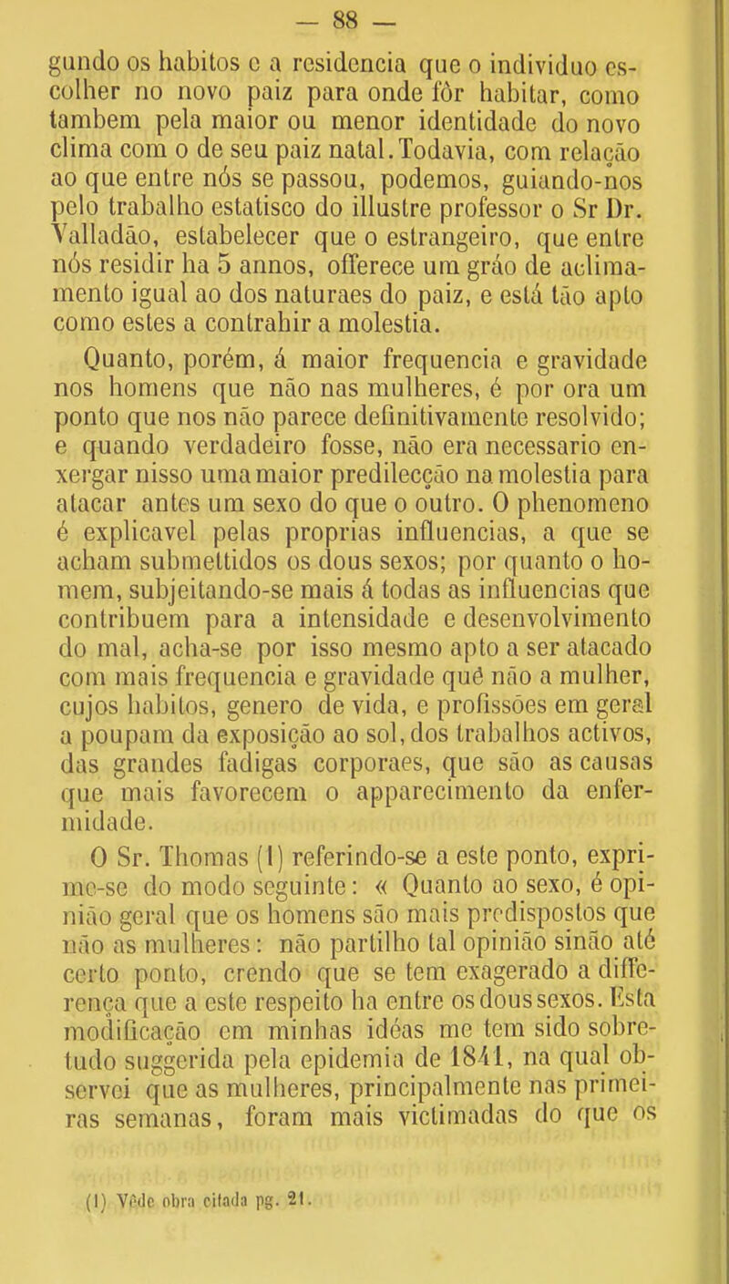 gando os habitos c a rcsidcncia que o individuo es- colher no novo paiz para onde f6r habitar, como tambem pela maior ou menor identidade do novo clima com o de seu paiz natal.Todavia, com relacao ao que entre n6s se passou, podemos, guiando-nos pelo trabalho estatisco do illustre professor o Sr Dr. Valladao, estabelecer que o estrangeiro, que enlre n6s residir ha 5 annos, offerece urn grao de aeliraa- mento igual ao dos naturaes do paiz, e esta tao apto como estes a contrahir a molestia. Quanto, porem, a maior frequencia e gravidade nos homens que nao nas mulheres, 6 por ora urn ponto que nos nao parece definitivamente resolvido; e quando verdadeiro fosse, nao era necessario en- xergar nisso uma maior predileccao na molestia para alacar antes um sexo do que o outro. 0 phenomeno 6 explicavel pelas proprias influencias, a que se acham submettidos os dous sexos; por quanto o ho- mem, subjeitando-se mais a todas as influencias que contribuem para a intensidade e desenvolvimento do mal, acha-se por isso mesmo apto a ser atacado com mais frequencia e gravidade que nao a mulher, cujos habitos, genero de vida, e profissoes em geral a poupam da exposicao ao sol, dos trabalhos activos, das grandes fadigas corporaes, que sao as causas que mais favorecem o apparecimento da enfer- midade. 0 Sr. Thomas (I) referindo-se a este ponto, expri- uio-se do modo seguinte: « Quanto ao sexo, 6 opi- niao geral que os homens sao mais predisposlos que nao as mulheres! nao partilho tal opiniao sinao at6 certo ponto, crendo que se tern exagerado a chffc- rcnr.a que a este respeito ha entre os dous sexos. Esta modificacao cm minhas ideas me tem sido sobre- tudo suggerida pela epidemia de 1841, na qual ob- servci que as mulheres, principalmente nas primei- ras semanas, foram mais victimadas do que os (1) Vi'dc nbra citada pg. 21.