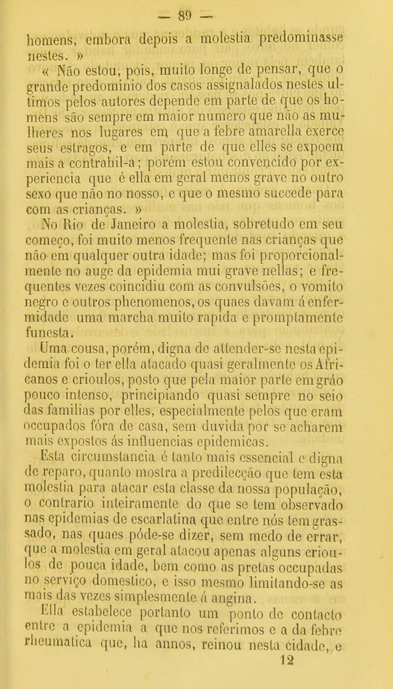 homens, cmbora depois a moleslia predominasse nestes. » « Nao estou, pois, muito longe de pensar, que o grande predominio dos casos assignalados nestes ul- timos pelos autores depende em parte de que os ho- mens sao scmpre em maior numero que nao as mu- Iheres nos lugares cm que a febre amarella exerce seus estragos, e em parte de que elles se expoem mais a contrahil-a; porem estou convcncido por ex- periencia que e ella em gcral menos grave no outro sexo que nao no nosso, e que o mesmo succede para com as criancas. » No Rio de Janeiro a molestia, sobretudo em seu comeco, foi muito menos frequcnte nas criancas que nao em qualquer outra idade; mas foi proporcional- mente no auge da epidemia mui grave nellas; e fre- quentes vezes coincidiu com as convulsoes, o vomito negro c outros phenomenos, os quaes davam denfer- midade uma marcha muito rapida e promptamcnle funesla. Uma cousa, porem, digna de altender-se nesta epi- demia foi o ter ella atacado quasi geralmente os Afri- canos e crioulos, posto que pela maior parte emgrAo pouco inlenso, principiando quasi sempre no seio das familias por elles, especialmente pelos que eram occupados fora de casa, sem duvida por se acharem mais expostos &s influencias epidcmicas. Esta circumstancia 6 lanto mais essencial e digna de reparo, quanto moslra a predileccao que tern esta moleslia para atacar esta classe da nossa populacao, o conlrario inteiramente do que se tern observado nas epidemias de escarlatina que entre nos temgras- sado, nas quaes p6de-se dizer, sem racdo de errar, que a molestia em geral atacou apenas alguns criou- los de pouca idade, bem como as pretas occupadas no servico domcstico, e isso mesmo limilanclo-se as mais das vezes simplesmenle a angina. Ella estabelecc porlanto urn ponlo de conlacto entre a epidemia a que nos referimos e a da febre rhenmatica que, ha annos, reinou nesta cidado, e 12