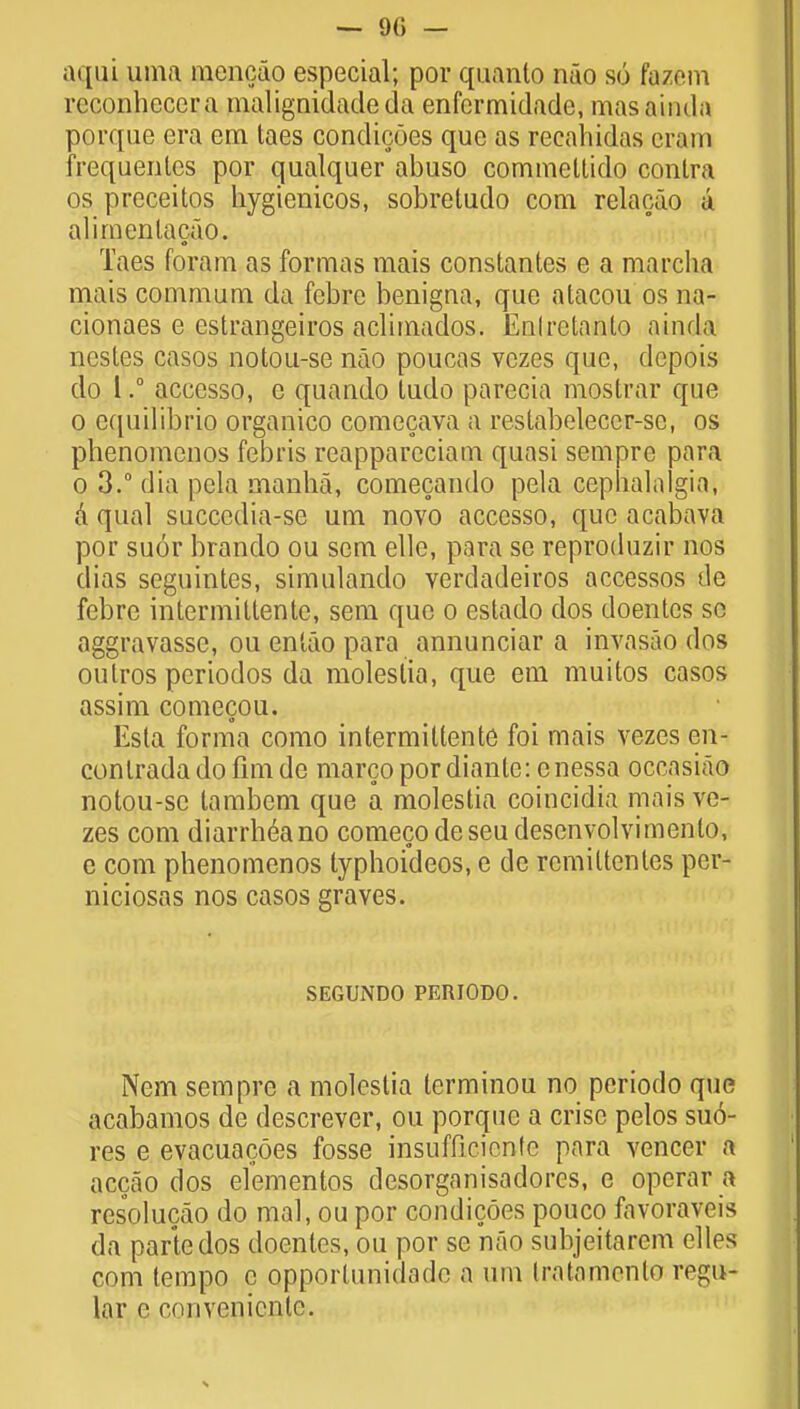 — 90 — aqui uma mencao especial; por quanto nao so fuzem reconhcccra malignidadeda enfcrmidade, masaindu porque era em taes condicoes que as recahidas cram frequentes por qualquer abuso commeltido contra os preceitos hygienicos, sobretudo com relaoao a alirnenlacao. Taes foram as formas mais constantes e a marcha mais commum da febre benigna, que alacou os na- cionaes e estrangeiros aclimados. Enlrctanto ainda nestes casos notou-se nao poucas vczes que, depois do I.° accesso, e quando ludo parecia mostrar que o equilibrio organico comecava a reslabelecer-se, os pbenomcnos febris reappareciam quasi sempre para o 3.° dia pcla manha, comecando pela cephalalgia, a qual succedia-se um novo accesso, que acabava por suor brando ou sem elle, para se reproduzir nos dias seguintes, simulando verdadeiros accessos de febre intermittente, sem que o estado dos doentcs so aggravasse, ou enlao para annunciar a invasao dos outros periodos da moleslia, que em muitos casos assim comecou. Esta forma como intermittente foi mais vezes en- contradadofimde marcopordiantc: cnessa occasiao notou-sc tambem que a molestia coincidia mais ve- zes com diarrhea no comeco deseudesenyolvimenlo, e com phenomenos lyphoideos, e de rcmittentes per- niciosas nos casos graves. SEGUiNDO PERIODO. Nem sempre a molestia lerminou no periodo que acabamos de descrever, ou porque a crise pelos sto- res e evacuacoes fosse insufficicnfe para veneer a accao dos elementos clesorganisadores, e operar a resolucao do mal, ou por condicoes pouco favoraveis da parte dos doentes, ou por se nao subjeitarem elles com tempo c Qpporlunidade a um Iralamenlo regu- lar e convenicnlc.