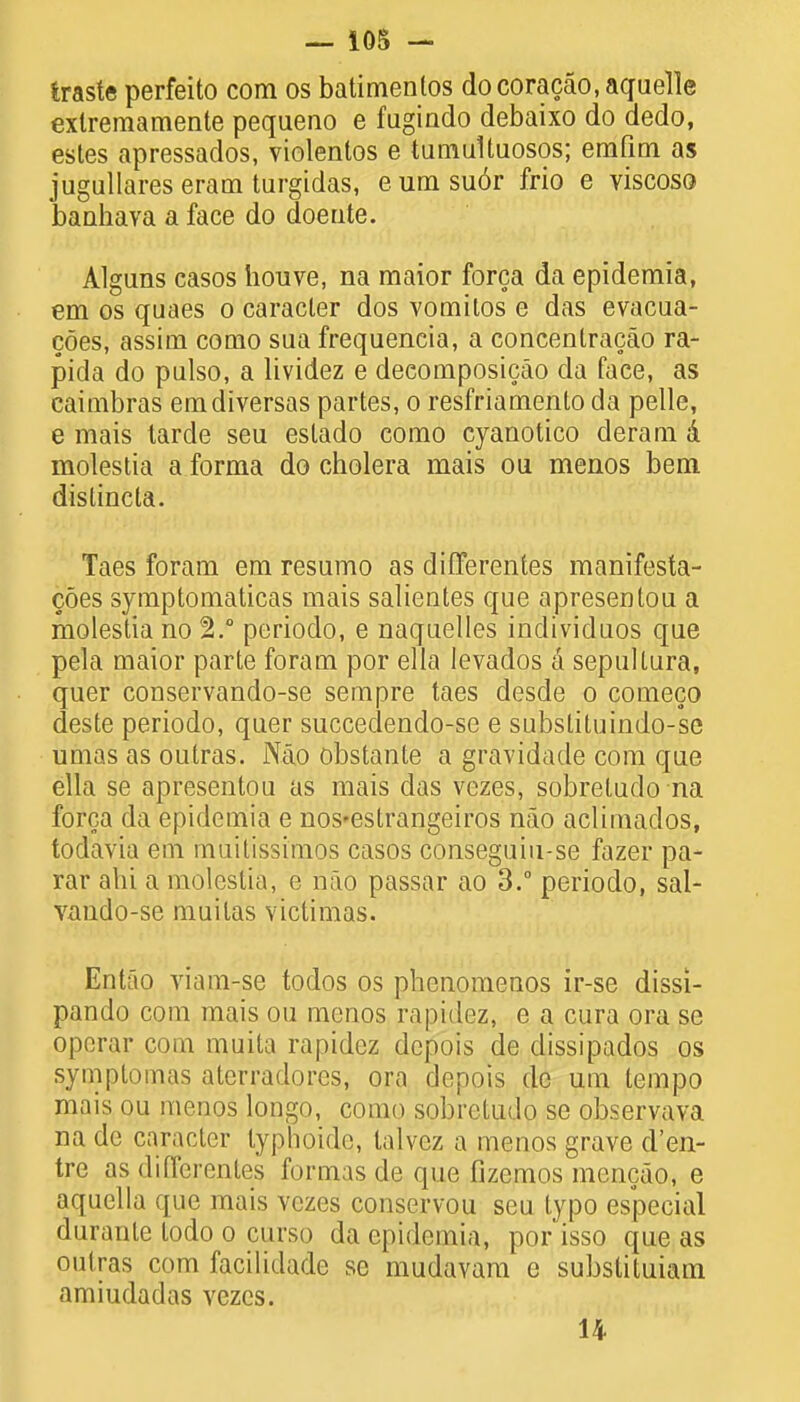 traste perfeito com os batimenlos docoracao, aquelle exlremamente pequeno e fugiado debaixo do dedo, estes apressados, violentos e tumultuosos; emfim as jugullares eram turgidas, e urn su6r frio e yiscoso baahava a face do doeute. Alguns casos houve, na maior forca da epidemia, em os quaes o caracter dos vomilos e das evacua- coes, assim como sua frequencia, a concentracao ra- pida do pulso, a lividez e deeomposicao da face, as caimbras emdiversas partes, o resfriamenlo da pelle, e mais tarde seu eslado como cyanotico deram a molestia a forma do cholera mais ou menos bem dislincta. Taes foram em resumo as differentes manifesta- coes symptomaticas mais salientes que apresentou a molestia no 2.° periodo, e naquelles individuos que pela maior parte foram por ella levados a sepultura, quer conservando-se sempre taes desde o comeco deste periodo, quer succedendo-se e substituindo-se umas as outras. Nao obstante a gravidade com que ella se apresentou as mais das vezes, sobretudo na forca da epidemia e nos-estrangeiros nao aclimados, todavia em muitissimos casos conseguiu-se fazer pa- rar alii a molestia, e nao passar ao 3.° periodo, sal- vando-se muitas victimas. Entao viam-se todos os phcnomenos ir-se dissi- pando com mais ou menos rapidcz, e a cura ora se oporar com muita rapidez dcpois de dissipados os symptomas aterradores, ora depois de urn tempo mais ou menos longo, como sobretudo se observava na de caracter typhoide, lalvez a menos grave d'en- tre as differentes furnns de que fizemos mencao, e aquclla que mais vezes conservou seu typo especial durante todo o curso da epidemia, por isso que as outras com facilidade se mudavara e substituiam amiudadas vezes. 14