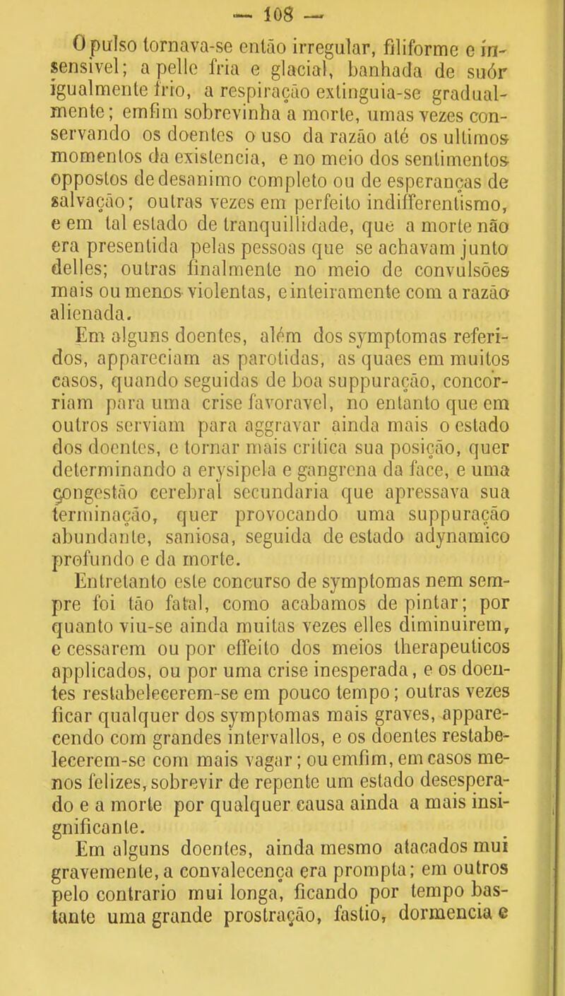 Opulso lornava-se entao irregular, filiformc e in- sensivel; a pelle fria e glacial, banhada de su6r igualmente trio, a respiracao extinguia-se gradual- mente; emfim sobrcvinha a raorte, umas vezes con- servando os doentes o uso da razao at6 os ullimos- momenlos da existencia, e no meio dos senlimentos- oppostos dedesanimo completo ou de esperancas de salvacao; outras vezes em perfeito indifFerentismo, e em tal estado de tranquiliidade, que a morte nao era presenlida pelas pessoas que se achavam junto delles; outras finalmenle no meio de convulsoes mais oumenos violentas, einteiramcnte com a razao alienada. Em alguns doentes, al^m dos symptomas referi- dos, appareciam as parotidas, as quaes em muilos casos, quando seguidas de boa suppuracao, concor- riam para uma crise favoravel, no entanto que em oulros serviam para aggravar ainda mais o estado dos doentes, e tornar mais critica sua posicao, quer delerminando a erysipela e gangrena da face, e uma cpngestao cerebral secundaria que apressava sua terminacao, quer provocando uma suppuracao abundante, saniosa, seguida de estado adynamico profundo e da morte. Entrelanlo esle concurso de symptomas nem sem- pre foi tao fatal, como acabamos de pintar; por quanto viu-se ainda muitas vezes elles diminuirem, e cessarem ou por effeito dos meios therapeuticos applicados, ou por uma crise inesperada, e os doen- tes restabelecerem-se em pouco tempo; outras vezes ficar qualquer dos symptomas mais graves, appare- cendo com grandes intervallos, e os doentes restabe- lecerem-se com mais vagar; ou emfim, em casos me- nos lelizes,sobrevir de repente urn estado desespera- do e a morte por qualquer causa ainda a mais insi- gnificanle. Em alguns doentes, ainda mesmo atacados mui gravemente.a convalecenca era prompta; em outros pelo contrario mui longa, ficando por tempo bas- tante uma grande prostracao, fastio, dormencia c