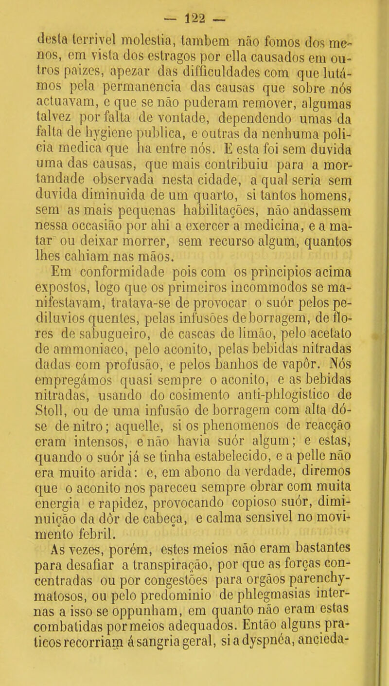 desla lerriyel molestia, tambem nao fomos dos me- nos, cm vista dos estragos por ella causados em ou- Iros paizes, apezar das difficuldades com que lutd- mos pela permanencia das causas que sobre n6s actuavam, e que se nao puderam remover, algumas talvez porfalta de vontade, dependendo umas da falta de hygiene publica, e outras da nenhuma poli- cia medica que ha entre nos. E esta foi sem duvida uma das causas, que mais conlribuiu para a mor- tandade observada nesta cidade, a qual seria sem duvida diminuida de urn quarto, si tantos homens, sem as mais pequenas habilitacoes, nao andassem nessa occasiao por ahi a exercer a medicina, e a ma- tar ou deixar morrer, sem recurso algum, quantos lhes cahiam nas maos. Em conformidade pois com os principios acima expostos, logo que os primeiros incommodos se raa- nifestavam, tratava-se de provocar o suor pelos pe- diluvios quentes, pelas ini'usoes deborragem, de flo- res de sabugueiro, de cascas de limao, pelo acetato de ammoniaco, pelo aconito, pelas bebidas nitradas dadas com profusao, e pelos banhos de vap6r. N6s empregamos quasi sempre o aconito, e as bebidas nitradas, usando do cosimento anti-phlogistico de Stoll, ou de uma iufusao de borragem com alta d6- se cle nilro; aquelle, si os phenomenos de reacgao eram intensos, enao havia suor algum; e estas, quando o suor ja se linha estabelecido, e a pelle nao era muito arida: e, em abono da verdade, diremos que o aconito nos pareceu sempre obrar com muita energia e rapidez, provocando copioso su6r, dimi- nuicao da dor de cabeca, e calma sensivel no movi- mento febril. As vezes, porem, estes meios nao eram bastantes para desafiar a transpiracao, por que as forcas con- centradas ou por congestoes para orgaos parenchy- malosos, ou pelo predominio de phlegmasias inter- nas a isso se oppunham, em quanto nao eram estas combatidas por meios adequados. Entao alguns pra- ticosrecorriam asangriageral, si a dyspnea, ancieda-