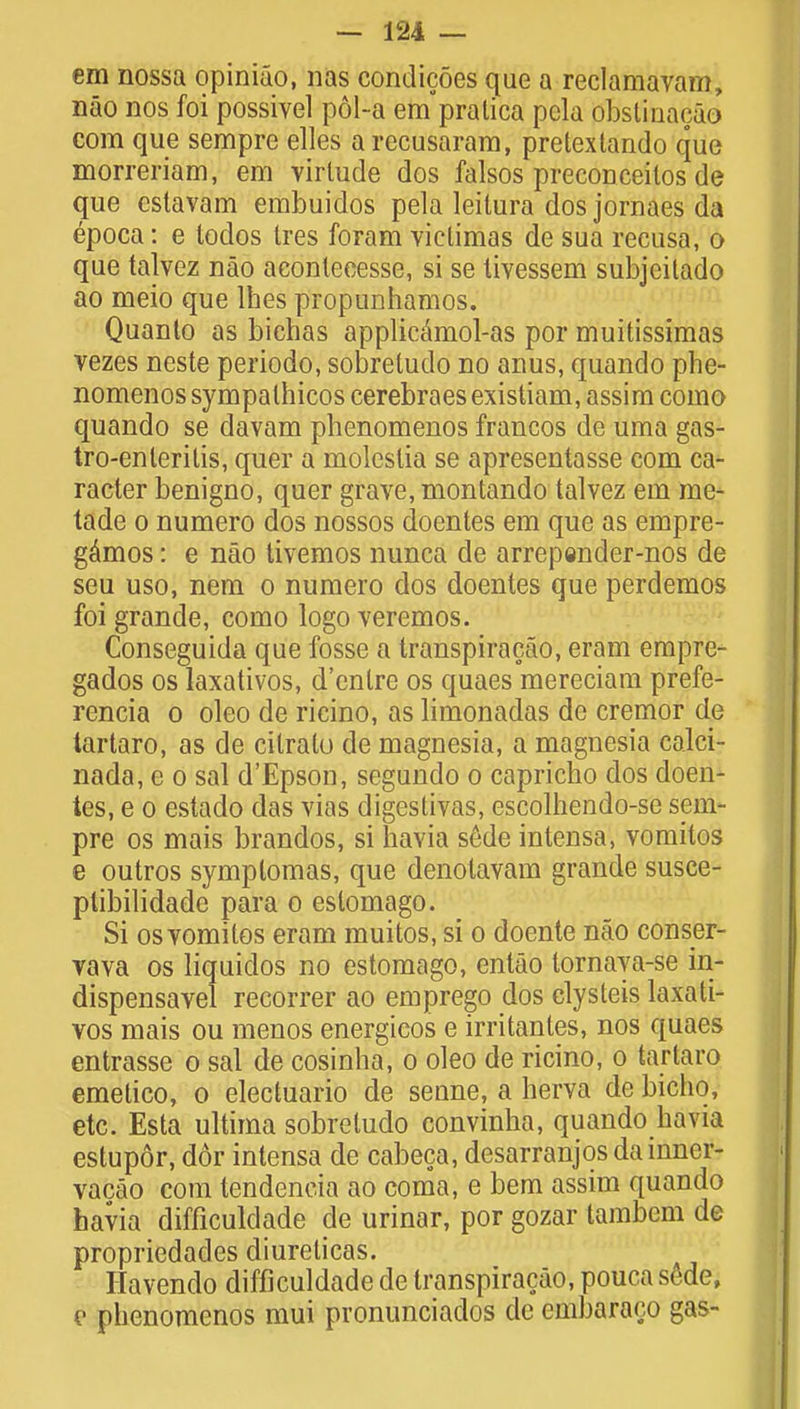 em nossa opiniao, nas condicoes que a reclamavam, nao nos foi possivel pol-a em'pralica pcla obslinacao com que sempre elles arecusaram, pretextando que morreriam, em virlude dos falsos preconceilos de que cslavam embuidos pela leitura dos jornaes da epoca: e lodos Ires foram viclimas de sua recusa, o que talvez nao aconlecesse, si se livessem subjcitado ao meio que lhes propunhamos. Quanto as biehas applicamol-as por muitissimas vezes neste periodo, sobretudo no anus, quando phe- nomenos sympalhicos cerebraes existiam, assim como quando se davam phenomenos francos de uma gas- troenteritis, quer a moleslia se apresentasse com ca- racter benigno, quer grave, montando talvez em me- tade o numero dos nossos doentes em que as empre- gamos: e nao tivemos nunca de arrepender-nos de seu uso, nem o numero dos doentes que perdemos foi grande, como logo veremos. Conseguida que fosse a transpiracao, eram empre- gados os laxativos, d'enlre os quaes mereciam prefe- rencia o oleo de ricino, as limonadas de cremor de tartaro, as de cilrato de magnesia, a magnesia calci- nada, e o sal d'Epson, segundo o capricho dos doen- tes, e o estado das vias digestivas, escolhendo-se sem- pre os mais brandos, si havia sede intensa, vomitos e outros symplomas, que denolavam grande susce- ptibilidade para o eslomago. Si os vomitos eram muitos, si o doente nao conser- vava os liquidos no estomago, entao tornaya-se in* dispensavel recorrer ao emprego dos clysteis laxati- vos mais ou menos energicos e irritantes, nos quaes entrasse o sal de cosinha, o oleo de ricino, o tartaro emetico, o electuario de senne, a herva de bichq, etc. Esta ultima sobretudo convinha, quando havia estupor, dor intensa de cabeca, desarranjos dainncr- vacao com tendencia ao coma, e bem assim quando havia difficuldade de urinar, por gozar tambem de propriedades diureticas. Havendo difficuldade de transpiracao, pouca sede, e phenomenos mui pronunciados de embaraco gas-