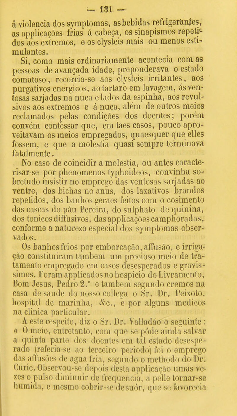 a violencia dos symptomas, asbebidas refrigerants, as applicacoes frias a cabeca, os sinapismos repeti5- dos aos extremos, e os elysleis mais ou menos esti- niulantes. Si, corao mais ordinariamente acontecia com as pessoas de avancada idade, preponderava o estado comatoso, recorria-se aos clysteis irritantes, aos purgativos energicos, aotartaro em lavagem, asven- tosas sarjadas na nuca elados da espinha, aos revul- sivos aos extremos e a nuca, al^ra. de outros meios reclamados pelas condicoes dos doentes; porem conv6m confessar que, em taes casos, pouco apro- veitavam os meios empregados, cmaesquer que elles fossem, e que a molestia quasi sempre termiuava fatalmente. No caso de coincidir a molestia, ou antes caracte- risar-se por phenomenos typhoideos, convinha so- bretudo insistir no emprego das ventosas sarjadas ao ventre, das bichas no anus, dos laxativos brandos repelidos, dos banhos geraes feitos com o cosimento das cascas do pau Pereira, do sulphato de quinina, dos tonicosdiffusivos, das applicacoes camphoradas, conforme a natureza especial dos symptomas obser- vados. Os banhosfrios por emborcacao, affusao, e irriga- cao constituiram tambem urn precioso meio de tra- tamento empregado em casos desesperados e gravis- simos. Foramapplicadosnohospicio do Livramento, Bom Jesus, Pedro 2.° e tambem segundo cremos na casa de saude do nosso collega o Sr. Dr. Peixolo, hospital de marinha, &c, c por alguns medicos na clinica particular. A este respeito, diz o Sr. Dr. Valladao o seguinte: « 0 meio, entretanto, com que se pode ainda salvar a quinta parte dos doentes em tal estado desespe- rado (refcria-se ao terceiro periodo) foi o emprego das aHusoes de agua fria, segundo o methodo do Dr. Curie. Observou-se depois desta applicarao umas ve- zes o pulso diminuir de frequencia, a pelle lornar-se humida, e mesmo cobrir-se desuor, que so fmvorccia