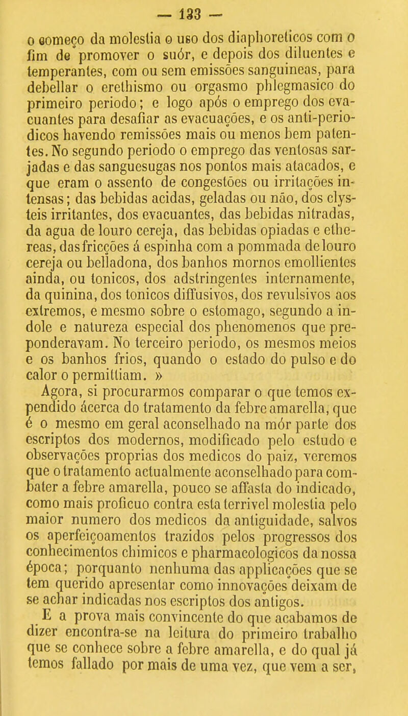 o oomeco da moleslia o uso dos diaphoreticos com o fim depromover o su6r, e depois dos diluentes e temperanles, com ou sem emissoes sanguineas, para debellar o erelhismo ou orgasmo phlegmasico do primeiro periodo; e logo ap6s o emprego dos eya- cuantes para desafiar as evacuacoes, e os anti-perio- dicos havendo remissoes mais ou menos bem palen- tes. No segundo periodo o emprego das venlosas sar- jadas e das sanguesugas nos pontos mais atacados, e que eram o assento de congestoes ou irritacoes in- tensas; das bebidas acidas, geladas ou nao, dos clys- teis irritanles, dos evacuantes, das bebidas nitradas, da agua de louro cereja, das bebidas opiadas e elbe- reas, dasfriccoes A espinha com a pommada de louro cereja ou belladona, dos banhos mornos emollientes ainda, ou tonicos, dos adslringenles internamente, da quinina, dos tonicos diffusivos, dos revulsivos aos exlremos, e mesmo sobre o estomago, segundo a in- dole e nalureza especial dos phenomenos que pre- ponderavam. No lerceiro periodo, os mesmos meios e os banhos frios, quando o estado do pulso e do calor o permitliam. » Agora, si procurarmos comparar o que temos ex- pendido acerca do tratamenlo da febre amarella, que e o mesmo em geral aconselhado na mor parle dos escriptos dos modernos, modificado pelo estudo e observacoes proprias dos medicos do paiz, veremos que o Iralamenlo actualmente aconselhado para com- bater a febre amarella, pouco se affasla do indicado, como mais proficuo contra eslaterrivel moleslia pelo maior numero dos medicos da antiguidade, salvos os aperfeicoamenlos trazidos pelos progressos dos conhecimentos cbimicos e pharmacologicos danossa 6poca; porquanto nenhuma das applicacoes que se tem querido apresenlar como innovacoes deixam de se achar indicadas nos escriptos dos antigos. E a prova mais convincente do que acabamos de dizer encontra-se na leitura do primeiro trabalho que se conhece sobre a febre amarella, e do qual ja temos fallado por mais de uma vez, que vem a scr,