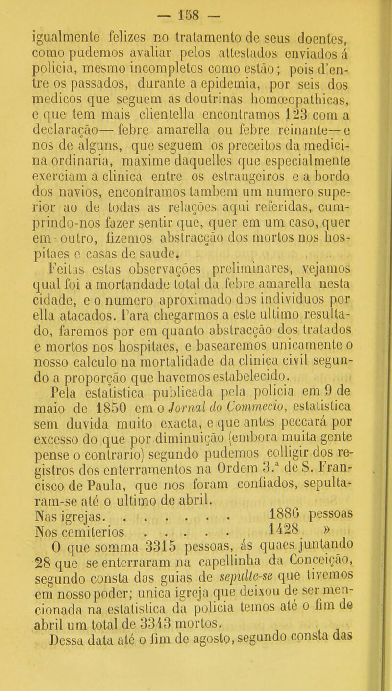 igualmenlc felizos no tralamenlo dc seus docntcs, corao pudemos avaliar pelos attestados enviados a pnlicia, mesmo incorapletos como estao; pois d'en- Irc os passaclos, durante a epidemia, por seis dos medicos que seguein as doutrinas homoeopathicas, c que tern mais clientella encontramos 1*23 com a declaracao—febre amarella ou febre rcinante—e o m nos de alguns, que seguem os preceilos da mcdici- na ordinaria, maxime daquelles que especialrnente exerciam a clinica entre os estrangeiros e a bordo dos navios, encontramos tambem urn numero supe- rior ao de todas as relacoes aqui refcridas, cum- prindo-nos fazer sentir que, quer em um caso, quer em oulro, fizemos abstraccao dos mortos nos hos- pilaes e casas dc saude. Feitas cstas observacoes preliminares, vejamos qual foi a mortandade total da febre amarella nesta cidade, e o numero aproximado dos inclividuos por ella atacados. Para cbegarmos a este ultimo resulta- do, faremos por em quauto abstraccao dos tratadus e mortos nos hospitaes, e basearemos unicamente o nosso calculo na mortalidadc da clinica civil segun- do a proporcao que havemoseslabelecido. Pela estatistica publicada pela policia em 9 de maio de 1850 em o Jornal do Commotio, estatistica sem duvida muilo exacta, e que antes peccara por excesso do que por diminuicao (embora muita gente pense o contrario) segundo pudemos colligir dos re- gistros dos enterramentos na Ordera 3.a de S. Fran- cisco de Paula, que nos foram confiados, sepulta- ram-se ale o ultimo de abril. Nasigrejas 1886 pcssoas Nos cemiterios 1A%8 » 0 que somma 3315 pessoas, as quaes juntando 28 que se enterraram na capellinna da Conceicao, segundo consta das guias de sepullo-se que livemos em nosso poder; unica igreja que deixou de ser men- cionada na estatistica da policia ternos ate o fim d« abril um total de 3343 mortos. Dessa data ale o Inn dc agoslo, segundo consta das