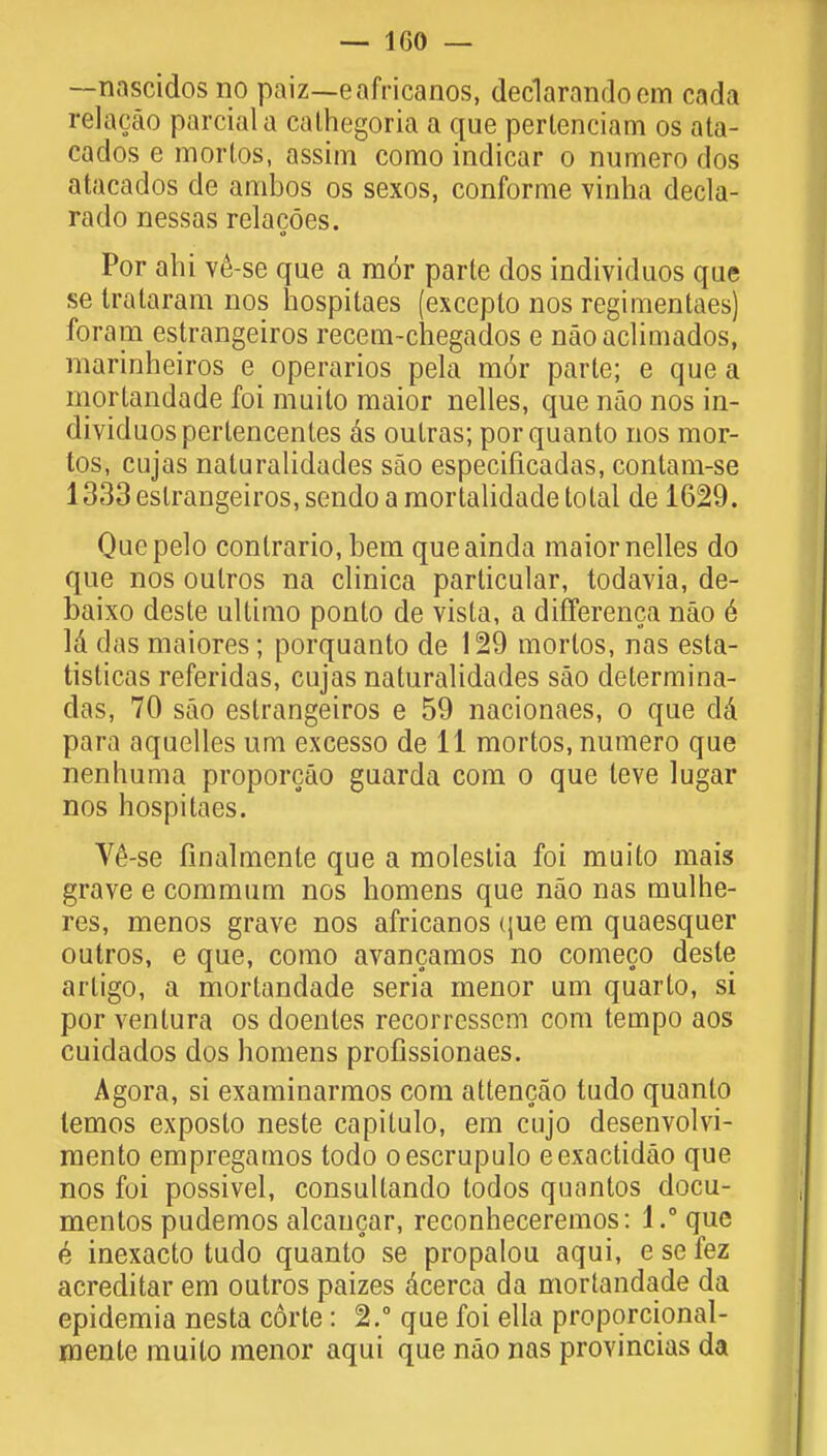 — 1G0 — —nascidos no paiz—eafricanos, declarandoem cada relacao parciala cathegoria a que pertenciam os ata- cados e mortos, assim como indicar o numero dos atacados de ambos os sexos, conforme vinha decla- rado nessas relacocs. Por ahi ve-se que a raor parte dos individuos que se Irataram nos hospitaes (exceplo nos regimentaes) foram estrangeiros recem-chegados e naoaclimados, marinheiros e operarios pela m6r parte; e que a mortandade foi muito maior nelles, que nao nos in- dividuos pertencenles ds outras; porquanto nos mor- tos, cujas naluralidades sao especificadas, contam-se 1333 estrangeiros, sendo a raortalidade total de 1629. Quepelo conlrario, bem queainda maior nelles do que nos oulros na clinica particular, todavia, de- baixo deste ultimo ponto de vista, a differenca nao e Id das maiores; porquanto de 129 mortos, nas esta- tisticas referidas, cujas naluralidades sao determina- das, 70 sao estrangeiros e 59 nacionaes, o que dd para aquelles um excesso de 11 mortos, numero que nenhuma proporcao guarda com o que teve lugar nos hospitaes. V6-se finalmente que a molestia foi muito mais grave e commum nos homens que nao nas mulhe- res, menos grave nos africanos que em quaesquer outros, e que, como avancamos no comeco deste artigo, a mortandade seria menor um quarto, si por ventura os doentes recorressem com tempo aos cuidados dos homens profissionaes. Agora, si examinarmos com attencao tudo quanto lemos exposto neste capitulo, em cujo desenvolvi- mento empregamos todo oescrupulo eexactidao que nos foi possivel, consultando todos quantos docu- ments pudemos alcancar, reconheceremos: l.°que b inexacto tudo quanto se propalou aqui, e se fez acreditar em outros paizes dcerca da mortandade da epidemia nesta corte: 2. que foi ella proporcional- nienle muito menor aqui que nao nas provincias da