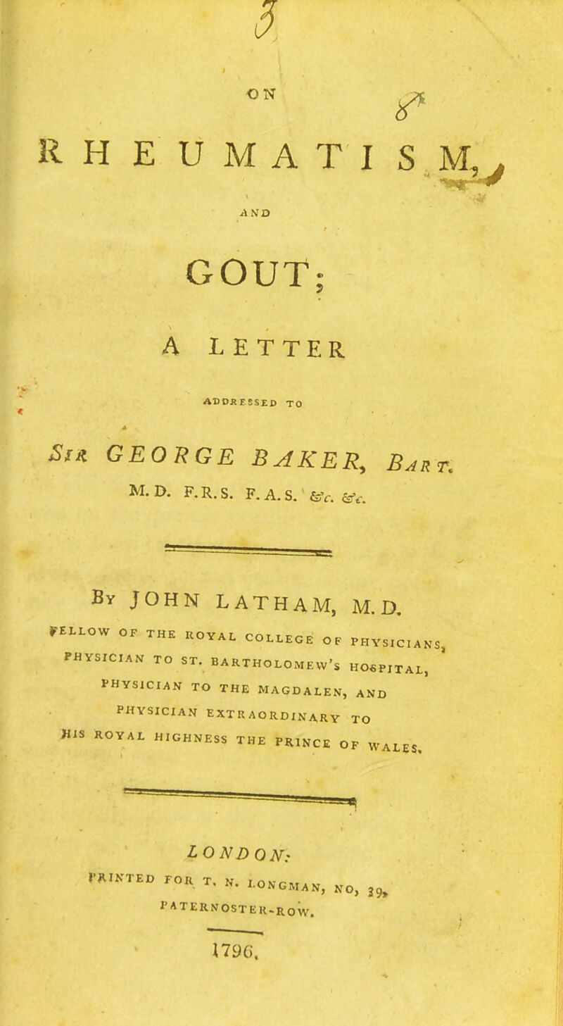 ON RHEUMATISM. AND GOUT A LETTER ADOKESSED TO ^fit GEORGE BAKER, Bjr M.D. F.R.S. F.A.S/feff. Ssf^-. By JOHN LATHAM, M.D. FELLOW OF THE UOYAL COLLEGE OF PHYSICIANS, PHYSICIAN TO ST. BARTHOLOMEW'S H06PITAL, ' I-HYSICIAN TO THE MAQDALEN, AND PHYSICIAN EXTRAORDINARY TO his ROYAL HIGHNESS THE PRINCE OF WALES, LONDON: I'J^IKTEO FOR T. N. LONGMAN, No, PATERNOSTER.RoW. 1796-.