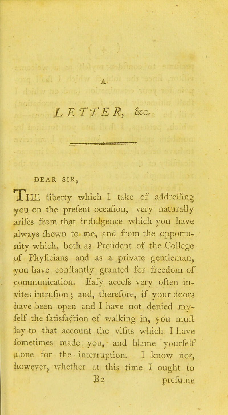 A DEAR SIR, The liberty which I take of addreiTmg you on the prefent oeeafion, very naturally arifes from th^t indulgence which you have always fhewn to me, and from tlie opportu-^ nity which, both as Prefident of the College of Phyficians and as a private gentleman, you have conftantly granted for freedom of communication. Eafy accefs very often in^ vites intrufion j and, therefore, if your doors have been open and I have not denied my-- felf the fatisfaftion of walking in, you muft lay to that account the vifits which I have fometimes made you, and blame yourfelf alone for the interruption. I know noJ, Jiowever^ whether at this time I ought to prefvime