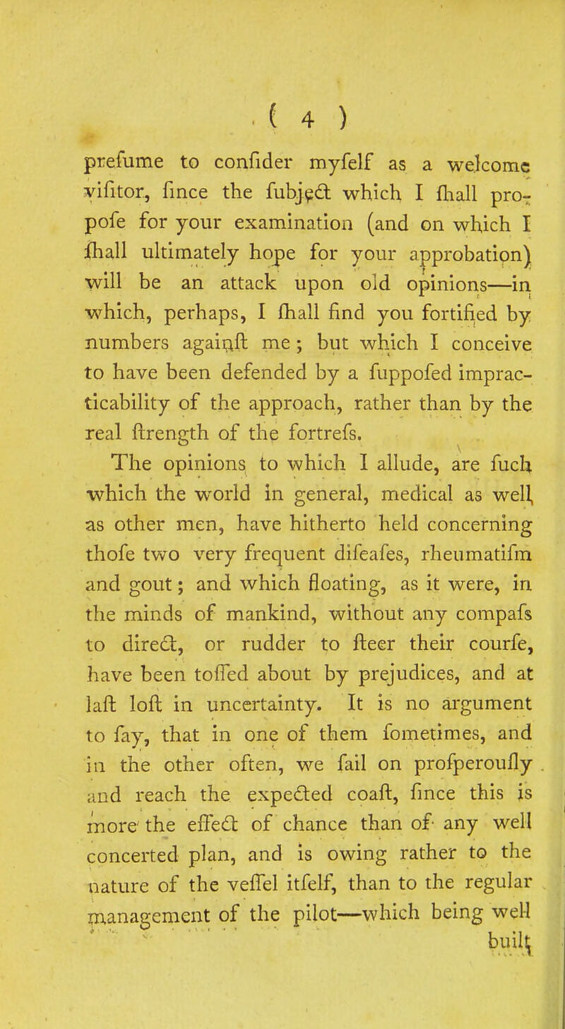prefume to confider myfelf as a welcome vifitor, fince the fubj^d which I fhall pro- pofe for your examination (and on which I ihall ultimately hope for your approbatipn) will be an attack upon old opinions—in which, perhaps, I ftiall find you fortified by numbers agairift me; but which I conceive to have been defended by a fuppofed imprac- ticability of the approach, rather than by the real ftrength of the fortrefs. The opinions to which 1 allude, are fuch which the world in general, medical as well, as other men, have hitherto held concerning thofe two very frequent difeafes, rheumatifin and gout; and which floating, as it were, in the minds of mankind, without any compafs to dired:, or rudder to fkeer their courfe, have been toffed about by prejudices, and at laft loft in uncertainty. It is no argument to fay, that in one of them fometimes, and in the other often, we fail on profperoufly and reach the expeded coaft, fince this is more' the effed of chance than of- any well concerted plan, and is owing rather to the nature of the vefTel itfelf, than to the regular management of the pilot—which being well buil^