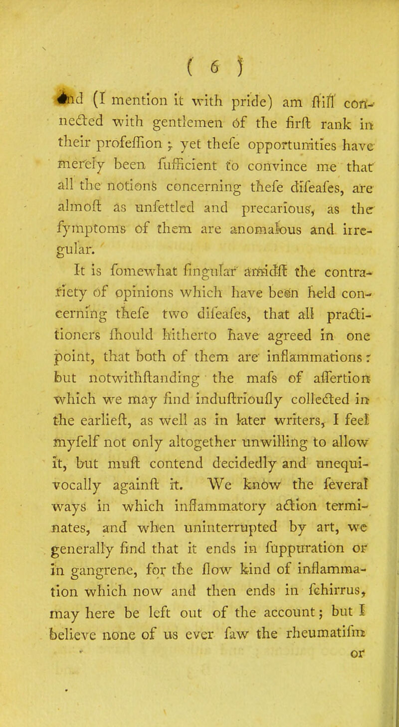(65 Aid (I mention it with pride) am ftifl' cort- ned:ed with gentlemen 6f the firft rank irt their profefTion ♦ yet thefe opportunities have merefy been fufficient to convince me that all the notions concerning thefe difeafes, are almoft as unfettled and precarious:, as the fymptoms of them are anomalbus and irre- gular. ' It is fomewhat fingnrar amidft the contra- .fiety of opinions which have be^n held con- cerning thefe two difeafes, that all pradi- tioners fhould hitherto have agreed in one point, that both of them are' inflammations r but notwithftanding the mafs of affertiort tvhlch we may find induftrioufly colledied in the earlieft, as well as in kter writers, I feel myfelf not only altogether unwilling to allow It, but muft contend decidedly and unequi- vocally againft it. We know the feveral ways in which inflammatory adiion termi- nates, and when uninterrupted by art, wc generally find that it ends in fuppuration or i'n gangrene, for the flow kind of inflamma- tion which now and then ends in fchirrus, may here be left out of the account; but I believe none of us ever faw the rheumatifm or
