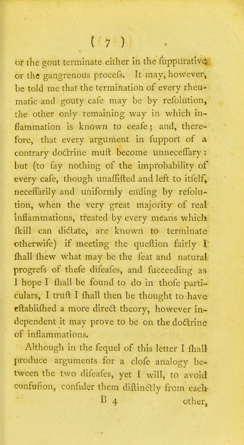 of tlie gout terminate either in the fuppiirativ^I or the gangrenous procefs. It may, however, be told me that the termination of every rheu- matic and gouty cafe may be by refolution, the other only remaining way in which in- flammation is known to ceafe j and, there^ fore, that every argument in fupport of a contrary doftrirife muft become unneceffary: but (to fay nothing of the improbability of every cafe, though unaffifted and left to itfelfj neceffarily and uniformly ending by refolu- tion, when the very great majority of real inflammations, treated by every means which Ikill can didlate, are known to terminate otherwife) if meeting the quefl:ion fairly I fhall fhew what may be the feat and natural progrefs of thefe difeafes, and fucceeding as I hope I fhall be found to do in thofe parti- culars, I trufl: I fhall then be thought to have cftablifhed a more direct theory, however in- dependent it may prove to be on the doftrine of inflammations* Although in the fequel of this letter I fhall produce arguments for a clofe analogy be- tween the two difeafes, yet I will, to avoid confufion, confider them diftindly from each^ B 4 other,
