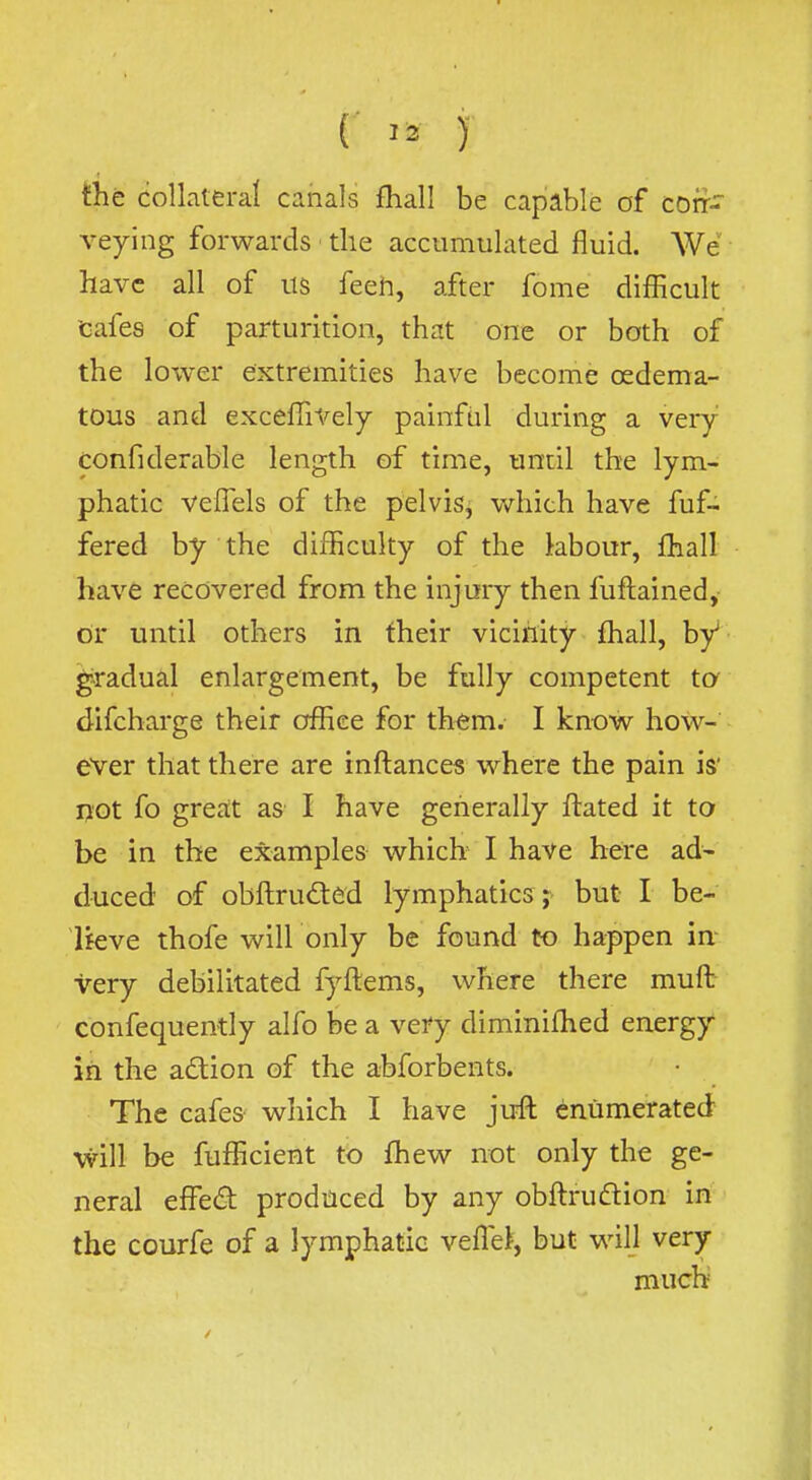 the collateral canals fhall be capable of corf- veying forwards the accumulated fluid. We have all of us feeh, after fome difficult tafes of parturition, that one or both of the lower extremities have become osdema- tous and excefTiVely painful during a very confiderable length of time, until the lym- phatic velTels of the pelvis, which have fuf- fered by the difficulty of the labour, fhall have recovered from the injury then fuftained,- or until others in fheir vicinity fhall, by gradual enlargement, be fully competent ta difcharge their office for th^m. I know how- ever that there are inftances where the pain is' not fo great as I have generally ftated it to be in the examples which I have here ad- duced of obftruded lymphatics ; but I be- Ueve thofe will only be found to happen in- very debilitated fyftems, where there muft confequently alfo be a very diminifhed energy in the adlion of the abforbents. The cafes which I have jufl enumerated will be fufficient to fhew not only the ge- neral eifed produced by any obftrudion iri- • the CQurfe of a lymphatic vefle>, but will very