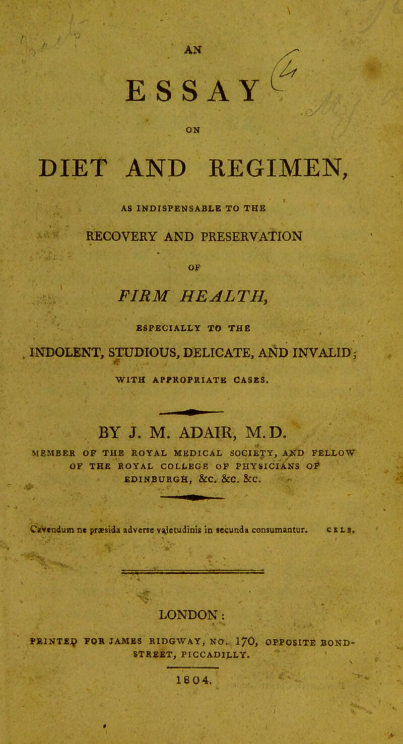 ESSAY ON DIET AND REGIMEN, AS INOISPENSABLB TO THE RECOVERY AND PRESERVATION OF FIRM HEALTH, ESPECIALLY TO THE INDOLENT, STUDIOUS, DELICATE, AI^D INVALID j WITH APPKOFRIATK CASES. BY J. M. ADAIR, M.D. MEMBER OP THE ROYAL MEDICAL SOCIETTY, A^fD FELLOW OF THE ROYAL COLLEGE OP PHYSICIANS OP EDINBURGH, &C. &C. &C. Cavcndum nc przsida adverse v^Jetudinis in tecunda consumantur. c i l s. LONDON: PSINTEV FOR JAMES RIDGWAY, NO. I7O, OPPOSITE BOND- STREET, PICCADILLY. 1804.