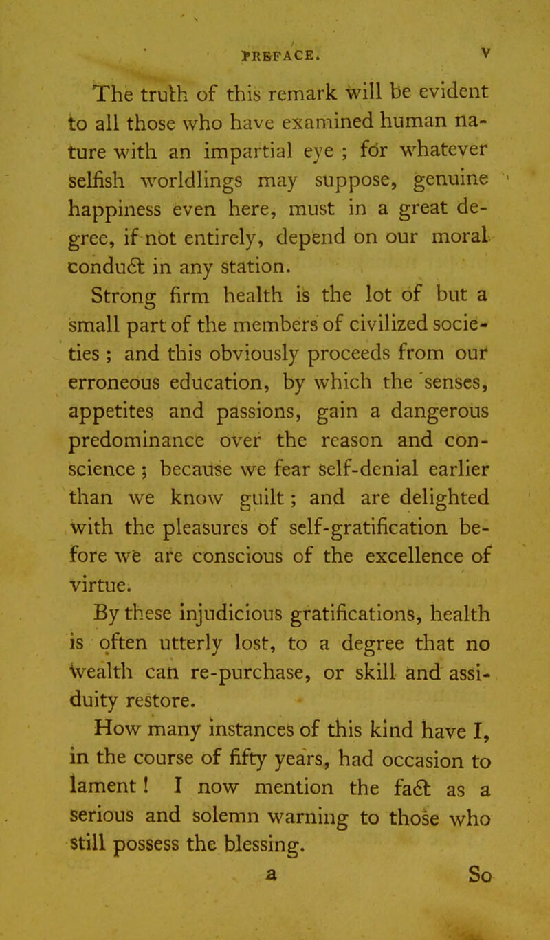 The truth of this remark will be evident to all those who have examined human na- ture with an impartial eye ; for whatever Selfish worldlings may suppose, genuine happiness even here, must in a great de- gree, if not entirely, depend on our moral conduct in any station. Strong firm health is the lot of but a small part of the members of civilized socie- ties ; and this obviously proceeds from our erroneous education, by which the senses, appetites and passions, gain a dangerous predominance over the reason and con- science ; because we fear self-denial earlier than we know guilt; and are delighted with the pleasures of self-gratification be- fore wfe are conscious of the excellence of virtue. By these injudicious gratifications, health is often utterly lost, to a degree that no Wealth can re-purchase, or skill and assi- duity restore. How many instances of this kind have I, in the course of fifty years, had occasion to lament! I now mention the fa6l as a serious and solemn warning to those who still possess the blessing. a So