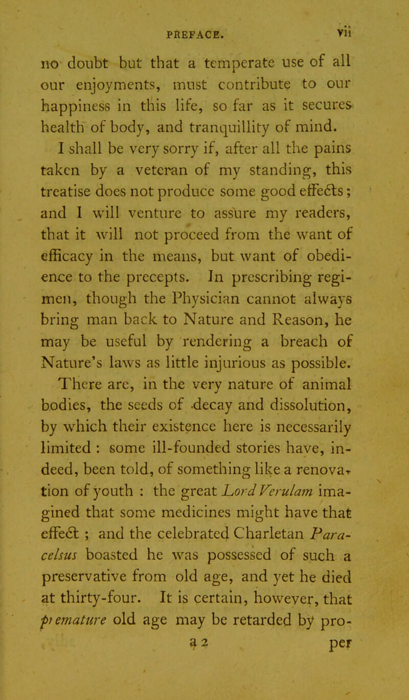 no doubt but that a temperate use of all our enjoyments, must contribute to our happiness in this Hfe, so far as it secures health of body, and tranquillity of mind. I shall be very sorry if, after all the pains taken by a veteran of my standing, this treatise does not produce some good etFe6ls; and 1 will venture to assure my readers, that it will not proceed from the want of efficacy in the means, but want of obedi- ence to the precepts. In prescribing regi- men, though the Physician cannot always bring man back to Nature and Reason, he may be useful by rendering a breach of Nature's laws as little injurious as possible. There are, in the very nature of animal bodies, the seeds of -decay and dissolution, by which their existence here is necessarily limited : some ill-founded stories have, in- deed, been told, of something like a renovar tion of youth : the great Lord Verulam ima- gined that some medicines might have that efFe6l ; and the celebrate^ Charletan Para- celsus boasted he was possessed of such a preservative from old age, and yet he died at thirty-four. It is certain, however, that fiematiire old age may be retarded by pro- ^2 per