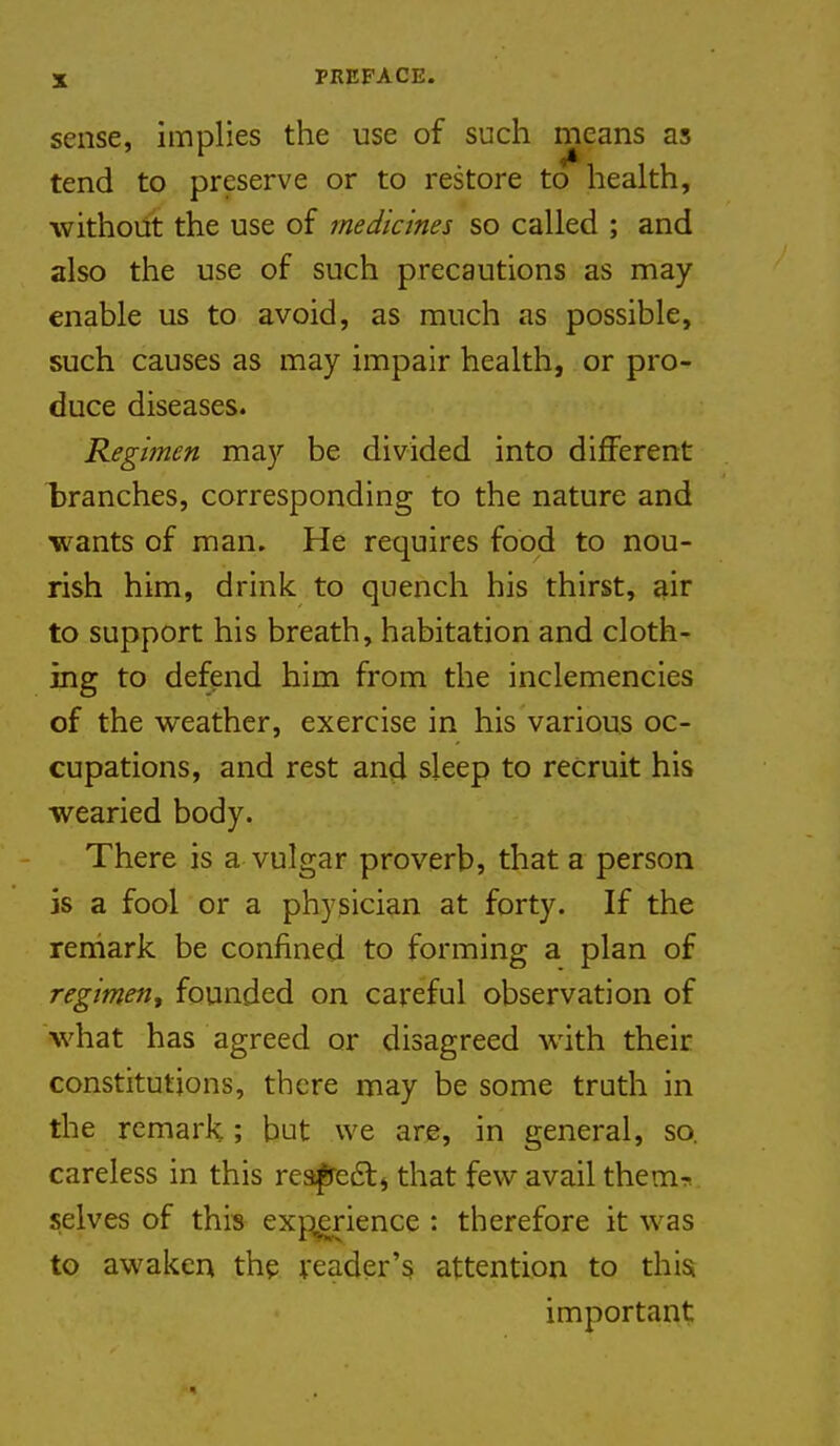 sense, implies the use of such means as tend to preserve or to restore to health, without the use of tneJicines so called ; and also the use of such precautions as may enable us to avoid, as much as possible, such causes as may impair health, or pro- duce diseases. Regimen may be divided into different l)ranches, corresponding to the nature and wants of man. He requires food to nou- rish him, drink to quench his thirst, ^ir to support his breath, habitation and cloth- ing to defend him from the inclemencies of the weather, exercise in his various oc- cupations, and rest and sleep to recruit his wearied body. There is a vulgar proverb, that a person is a fool or a physician at forty. If the reniark be confined to forming a plan of regimen, founded on careful observation of what has agreed or disagreed with their constitutions, there may be some truth in the remark; but we arjg, in general, so. careless in this rea^edtj that few avail themT. selves of this exj:ierience : therefore it was to awaken the reader's attention to this important