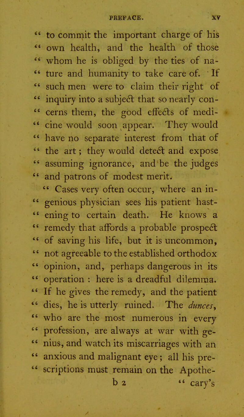 to commit the important charge of his ** own health, and the health of those *' whom he is obliged by the ties of na- *' ture and humanity to take care of.  If  such men were to claim their right of  inquiry into a subjedl that so nearly con- ** cerns them, the good elfe6ls of medi- '* cine would soon appear. They would ** have no separate interest from that of  the art; they would dete6l and expose  assuming ignorance, and be the judges ** and patrons of modest merit- *' Cases very often occur, where an in- ** genious physician sees his patient hast- *' ening to certain death. He knows a *' remedy that affords a probable prospe61: ** of saving his life, but it is uncommon, ** not agreeable to the estabUshed orthodox *' opinion, and, perhaps dangerous in its ** operation : here is a dreadful dilemma. If he gives the remedy, and the patient  dies, he is utterly ruined. Tlie dunces, *' who are the most numerous in every  profession, are always at war with ge- *' nius, and watch its miscarriages with an *' anxious and malignant eye; all his pre- ** scriptions must remain on the Apothe- b 2 ** Gary's