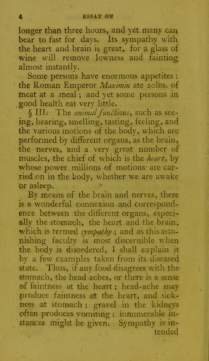 longer than three hours, and yet many can bear to fast for days. Its sympathy with the heart and brain is great, for a glass of wine will remove Ipwness and minting almost instantly. Some persons have enormous appetites : the Roman Emperor Maximin ate 2olbs. of meat at a meal; and yet some persons in , good health eat very little. § III. The animalfuncimis, such as see- ing, hearing, smelling, tasting, feeling, and the various motions of the body, which are performed by different organs, as the brain, the nerves, and a very great number of muscles, the chief of which is the hearty by whose power millions of motions are car- ried, on in the body, whether we are awake pr asleep. By means of the brain and nerves, there is a wonderful connexion and correspond- ence between the different organs, especi- ally the stomach, the heart and the brain, which is termed sympathy ; and as this asto- nishing faculty is most discernible when the body is disordered, 1 shall explain it by a few examples taken from its diseased state. Thus, if any food disagrees with the stomach, the head aches, or there is a sense of faintness at the heart; head-ache may produce faintness at the heart, and sick- ness at stomach ; gravel in the kidnpys often produces vomiting : innumerable in- stances might be given. Sympathy is in- tended