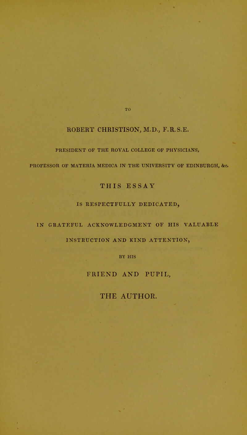 TO ROBERT CHRISTISON, M.D., F.R.S.E. PRESIDENT OF THE ROYAL COLLEGE OP PHYSICIANS, PROFESSOR OF MATERIA MEDICA IN THE UNIVERSITY OF EDINBURGH, ice THIS ESSAY IS RESPECTFULLY DEDICATED, IN GRATEFUL ACKNOWLEDGMENT OF HIS VALUABLE INSTRUCTION AND KIND ATTENTION, BY HIS FRIEND AND PUPIL, THE AUTHOR.