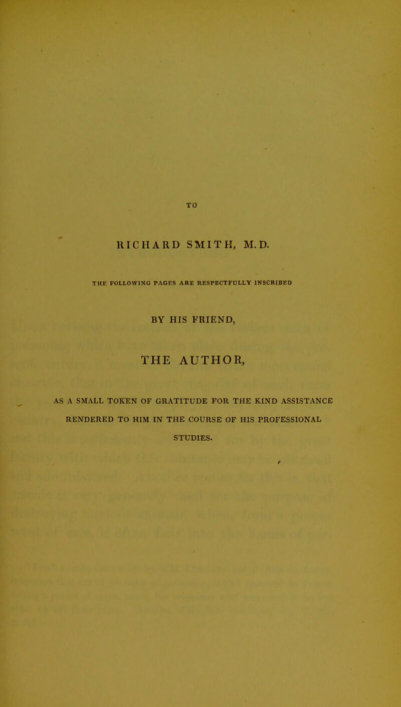 RICHARD SMITH, M. D. THE FOLLOWING PACES ARE RESPECTFULLY INSCRIBED BY HIS FRIEND, THE AUTHOR, AS A SMALL TOKEN OF GRATITUDE FOR THE KIND ASSISTANCE RENDERED TO HIM IN THE COURSE OF HIS PROFESSIONAL STUDIES.