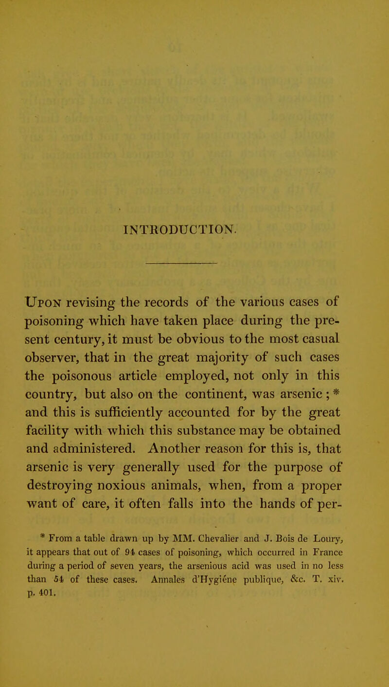 INTRODUCTION. Upon revising the records of the various cases of poisoning which have taken place during the pre- sent century, it must be obvious to the most casual observer, that in the great majority of such cases the poisonous article employed, not only in this country, but also on the continent, was arsenic ; * and this is sufficiently accounted for by the great facility with which this substance may be obtained and administered. Another reason for this is, that arsenic is very generally used for the purpose of destroying noxious animals, when, from a proper want of care, it often falls into the hands of per- * From a table drawn up by MM. Chevalier and J. Bois de Loury, it appears that out of 94 cases of poisoning, which occurred in France during a period of seven years, the arsenious acid was used in no less than 51 of these cases. Annales d'Hygiene publiquc, &c. T. xiv. p. 401.