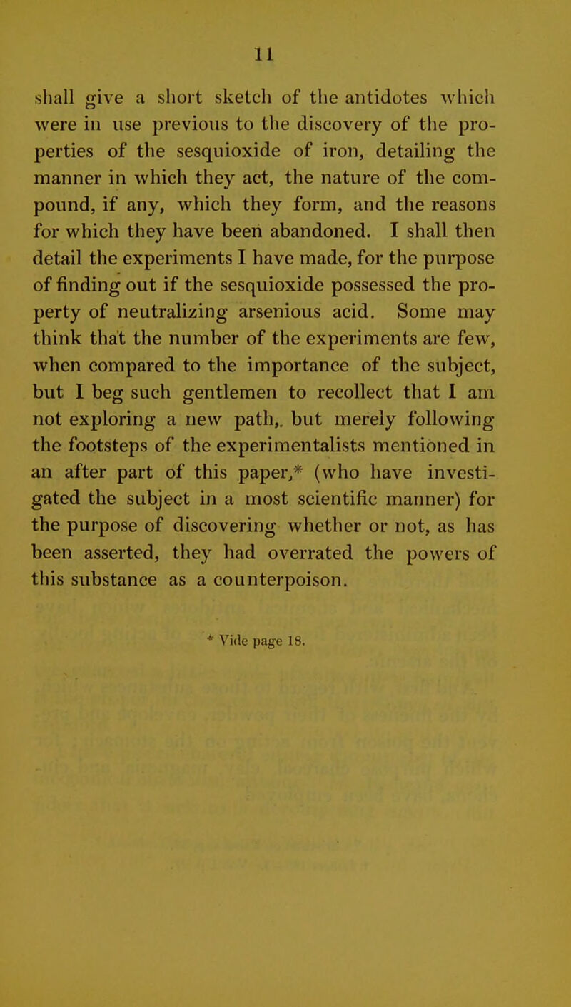 shall ffive a short sketch of the antidotes Avhich were in use previous to the discovery of the pro- perties of the sesquioxide of iron, detailing the manner in which they act, the nature of the com- pound, if any, which they form, and the reasons for which they have been abandoned. I shall then detail the experiments I have made, for the purpose of finding out if the sesquioxide possessed the pro- perty of neutralizing arsenious acid. Some may think that the number of the experiments are few, when compared to the importance of the subject, but I beg such gentlemen to recollect that 1 am not exploring a new path,, but merely following the footsteps of the experimentalists mentioned in an after part of this paper,* (who have investi- gated the subject in a most scientific manner) for the purpose of discovering whether or not, as has been asserted, they had overrated the powers of this substance as a counterpoison. * Vide page 18.