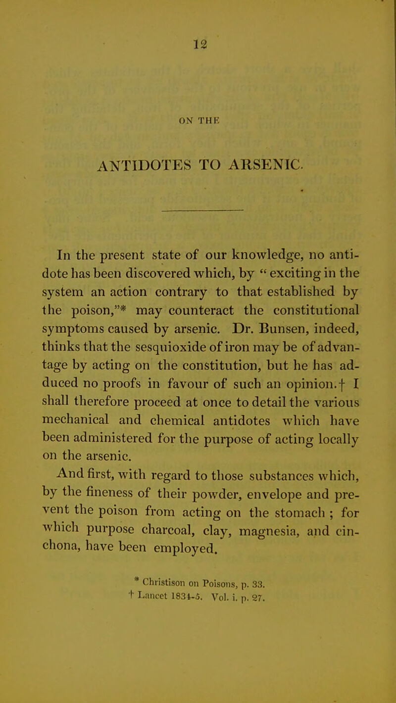 ON THE ANTIDOTES TO ARSENIC. In the present state of our knowledge, no anti- dote has been discovered which, by  exciting in the system an action contrary to that established by the poison,* may counteract the constitutional symptoms caused by arsenic. Dr. Bunsen, indeed, thinks that the sesquioxide of iron may be of advan- tage by acting on the constitution, but he has ad- duced no proofs in favour of such an opinion.f I shall therefore proceed at once to detail the various mechanical and chemical antidotes which have been administered for the purpose of acting locally on the arsenic. And first, with regard to those substances which, by the fineness of their powder, envelope and pre- vent the poison from acting on the stomach ; for which purpose charcoal, clay, magnesia, and cin- chona, have been employed. * Christison on Poisons, p. 33. t Lancet 1834-5, Vol. i. p. 27.