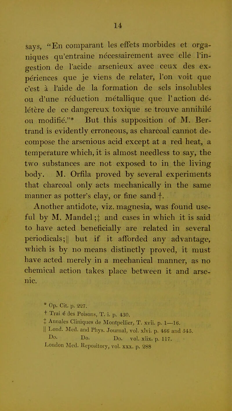 says, En comparant les efFets morbides et orga- niques qu'entraine ndcessairement avec elle I'in- gestion de I'acide arsenieux avec ceux des ex- pt^riences que je viens de relater, Ton voit que c'est a I'aide de la formation de sels insolubles ou d'une reduction m^tallique que Taction d^- letere de ce dangereux toxique se trouve annihil^ ou raodifie,* But this supposition of M. Ber- trand is evidently erroneous, as charcoal cannot de- compose the arsenious acid except at a red heat, a temperature which, it is almost needless to say, the two substances are not exposed to in the living body. M. Orfila proved by several experiments that charcoal only acts mechanically in the same manner as potter's clay, or fine sand f. Another antidote, viz. magnesia, was found use- ful by M. Mandel ;t and cases in which it is said to have acted beneficially are related in several periodicals;II but if it afforded any advantage, which is by no means distinctly proved, it must have acted merely in a mechanical manner, as no chemical action takes place between it and arse- nic. * Op. Cit. p. 227. + Trai d des Poisons, T. i. p. .130. + Aiinales Cliniques de IMontpellier, T. xvii. p. 1—16. II Lond. Mud. and Phys. .loui iial, vol. xlvi. p. IC,6 and 51,5. Do. Do. vol. xlix. p. 117. London Med. liepositoiy, vol. xxx. p. 288