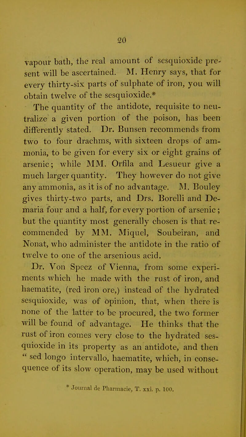 vapour bath, the real amount of sesquioxide pre- sent will be ascertained. M. Henry says, that for every thirty-six parts of sulphate of iron, you will obtain twelve of the sesquioxide * The quantity of the antidote, requisite to neu- tralize a given portion of the poison, has been differently stated. Dr. Bunsen recommends from two to four drachms, with sixteen drops of am- monia, to be given for every six or eight grains of arsenic; while MM. Orfila and Lesueur give a much larger quantity. They however do not give any ammonia, as it is of no advantage, JM. Bouley gives thirty-two parts, and Drs. Borelli and De- maria four and a half, for every portion of arsenic; but the quantity most generally chosen is that re- commended by MM. Miquel, Soubeiran, and Nonat, who administer the antidote in the ratio of twelve to one of the arsenious acid. Dr. Von Specz of Vienna, from some experi- ments which he made with the rust of iron, and haematite, (red iron ore,) instead of the hydrated sesquioxide, was of opinion, that, when there is none of the latter to be procured, the two former will be found of advantage. He thinks that the rust of iron comes very close to the hydrated ses- quioxide in its property as an antidote, and then  sed longo intervallo, haematite, which, in conse- quence of its slow operation, may be used without * Journal de Pharmacie, T. xxi. p. 100.