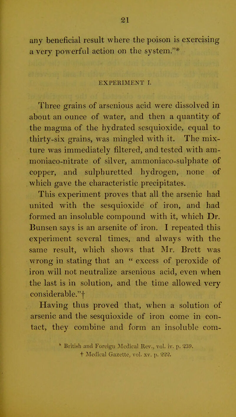 any beneficial result where the poison is exercising a very powerful action on the system.* EXPERIMENT I. Three grains of arsenious acid were dissolved in about an ounce of water, and then a quantity of the magma of the hydrated sesquioxide, equal to thirty-six grains, was mingled with it. The mix- ture was immediately filtered, and tested with am- moniaco-nitrate of silver, ammoniaco-sulphate of copper, and sulphuretted hydrogen, none of which gave the characteristic precipitates. This experiment proves that all the arsenic had united with the sesquioxide of iron, and had formed an insoluble compound with it, which Dr. Bunsen says is an arsenite of iron. I repeated this experiment several times, and always with the same result, which shows that JNIr. Brett was wrong in stating that an  excess of peroxide of iron will not neutralize arsenious acid, even when the last is in solution, and the time allowed very considerable.! Having thus proved that, when a solution of arsenic and the sesquioxide of iron come in con- tact, they combine and form an insoluble com- * British and Foreign IMcclical Rev., vol. iv. p. 239. t ^Medical Gazette, vol. xv. p. 222.