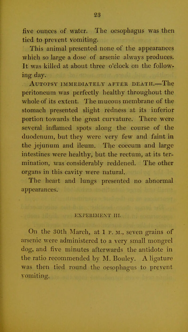 five ounces of water. The oesophagus was then tied to prevent vomiting. This animal presented none of the appearances which so large a dose of arsenic always produces. It was killed at about three o'clock on the follow- ing day. Autopsy immediately after death.—The peritoneum was perfectly healthy throughout the whole of its extent. The mucous membrane of the stomach presented slight redness at its inferior portion towards the great curvature. There were several inflamed spots along the course of the duodenum, but they were very few and faint in the jejunum and ileum. The coecum and large intestines were healthy, but the rectum, at its ter- mination, was considerably reddened. The other organs in this cavity were natural. The heart and lungs presented no abnormal appearances. EXPEllIMENT III. On the 30th March, at 1 p. m., seven grains of arsenic were administered to a very small mongrel dog, and five minutes afterwards the antidote in the ratio recommended by M. Boiiley. A ligature was then tied round the oesophagus to prevent vomiting.