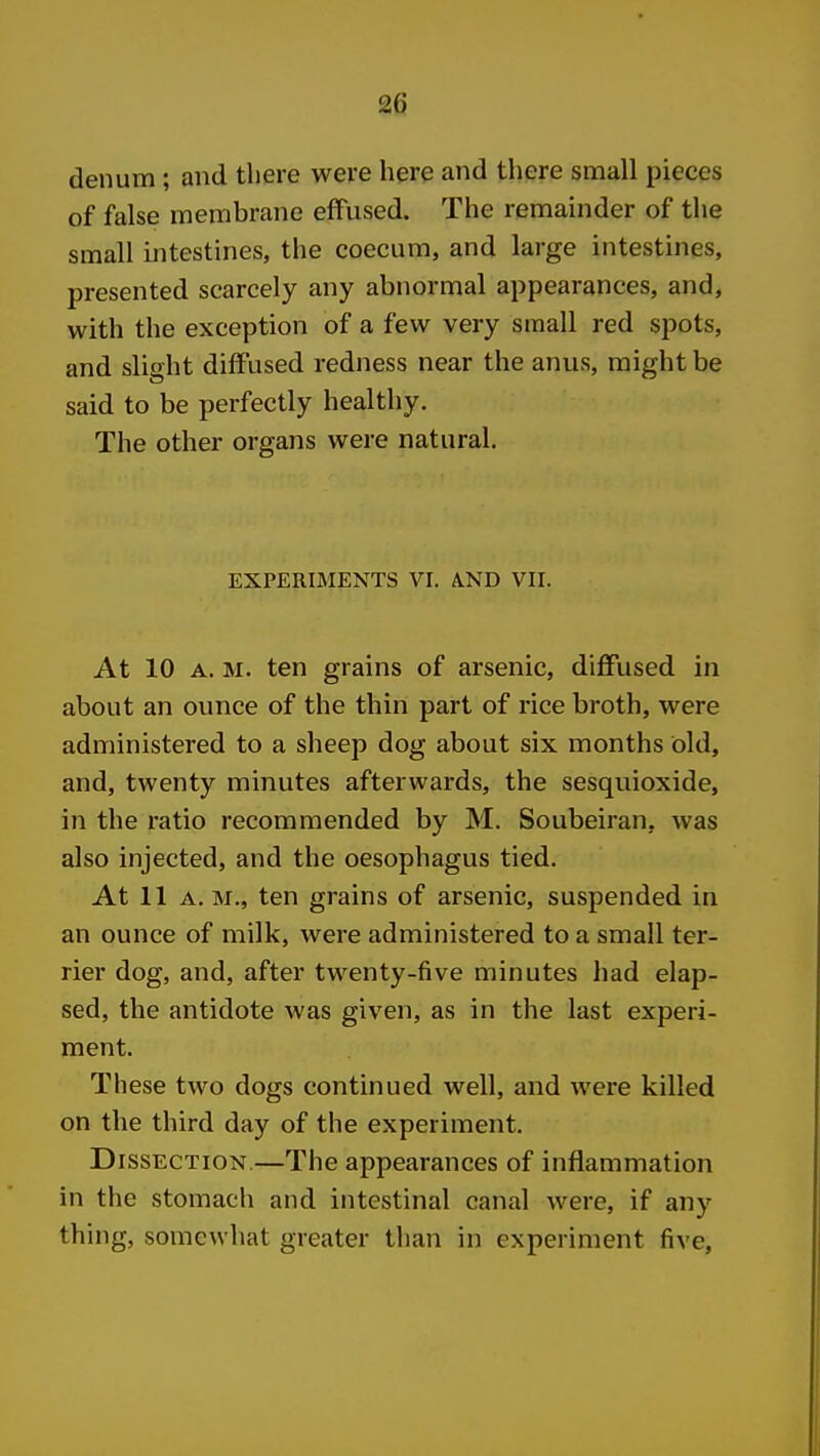 denum; and there were here and there small pieces of false membrane effused. The remainder of the small intestines, the coecum, and large intestines, presented scarcely any abnormal appearances, and, with the exception of a few very small red spots, and slight diffused redness near the anus, might be said to be perfectly healthy. The other organs were natural. EXPERIMENTS VI. AND VII. At 10 A. M. ten grains of arsenic, diffused in about an ounce of the thin part of rice broth, were administered to a sheep dog about six months old, and, twenty minutes afterwards, the sesquioxide, in the ratio recommended by M. Soubeiran, was also injected, and the oesophagus tied. At 11a. m., ten grains of arsenic, suspended in an ounce of milk, were administered to a small ter- rier dog, and, after twenty-five minutes had elap- sed, the antidote was given, as in the last experi- ment. These two dogs continued well, and were killed on the third day of the experiment. Dissection.—The appearances of inflammation in the stomach and intestinal canal were, if any thing, somewhat greater than in experiment five,