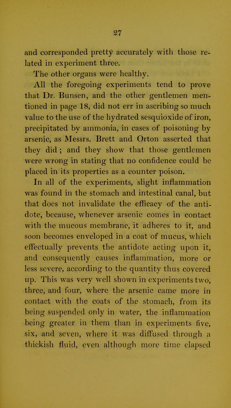 and corresponded pretty accurately with those re- lated in experiment three. The other organs were healthy. All the foregoing experiments tend to prove that Dr. Bunsen, and the other gentlemen men- tioned in page 18, did not err in ascribing so much A'alue to the use of the hydrated sesquioxide of iron, precipitated by ammonia, in cases of poisoning by arsenjc, as Messrs. Brett and Orton asserted that they did; and they show that those gentlemen were wrong in stating that no confidence could be placed in its properties as a counter poison. In all of the experiments, slight inflammation was found in the stomach and intestinal canal, but that does not invalidate the efficacy of the anti- dote, because, whenever arsenic comes in contact with the mucous membrane, it adheres to it, and soon becomes enveloped in a coat of mucus, which effectually prevents the antidote acting upon it, and consequently causes inflammation, more or less severe, according to the quantity thus covered up. This was very well shown in experiments two, three, and four, where the arsenic came more in contact with the coats of the stomach, from its being suspended only in water, the inflammation being greater in them than in experiments five, six, and seven, where it was diffused through a thickish fluid, even although more time elapsed