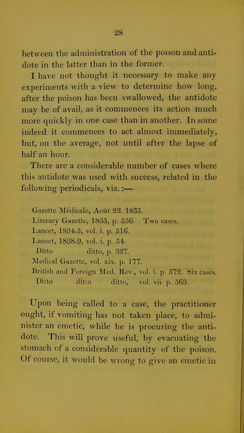 between the administration of the poison and anti- dote in the latter than in the former. I have not thought it necessary to make any experiments with a view to determine how long, after the poison has been swallowed, the antidote may be of avail, as it commences its action much more quickly in one case than in another. In some indeed it commences to act almost immediately, but, on the average, not until after the lapse of half an hour. There are a considerable number of cases where this antidote was used with success, related in the following periodicals, viz.:— Gazette Medicale, Aout 22. 1835. Literary Gazette, 1835, p. 556. Two cases. Lancet, 1834-5, vol. i. p. 516. Lancet, 1838-9, vol. i. p. 54. Ditto ditto, p. 327. Medical Gazette, vol. xix. p. 177. British and Foreign Med. Rev., vol. i. p. 572. Six cases. Ditto ditto ditto, vol. vii. p. 563. Upon being called to a case, the practitioner ought, if vomiting has not taken place, to admi- nister an emetic, while he is procuring the anti- dote. This will prove useful, by evacuating the stomach of a considerable quantity of the poison. Of course, it would be wrong to give an emetic in