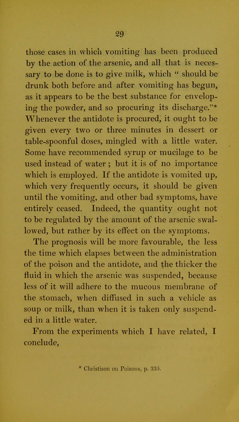 those cases in which vomiting has been produced by the action of the arsenic, and all that is neces- sary to be done is to give milk, which  should be drunk both before and after vomiting has begun, as it appears to be the best substance for envelop- ing the powder, and so procuring its discharge.* Whenever the antidote is procured, it ought to be given every two or three minutes in dessert or table-spoonful doses, mingled with a little water. Some have recommended syrup or mucilage to be used instead of water ; but it is of no importance which is employed. If the antidote is vomited up, which very frequently occurs, it should be given until the vomiting, and other bad symptoms, have entirely ceased. Indeed, the quantity ought not to be regulated by the amount of the arsenic swal- lowed, but rather by its effect on the symptoms. The prognosis will be more favourable, the less the time which elapses between the administration of the poison and the antidote, and the thicker the fluid in which the arsenic was suspended, because less of it will adhere to the mucous membrane of the stomach, when diffused in such a vehicle as soup or milk, than when it is taken only suspend- ed in a little water. From the experiments which I have related, I conclude. * Christison on Poisons, p. 335.
